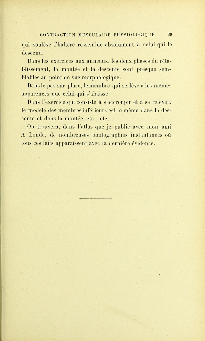 qui soulève l'haltère ressemble absolument à celui qui le descend. Dans les exercices aux anneaux, les deux phases du réta- blissement, la montée et la descente sont presque sem- blables au point de vue morphologique. Dans le pas sur place, le membre qui se lève a les mêmes apparences que celui qui s'abaisse. Dans l'exercice qui consiste à s'accroupir et à se relever, le modelé des membres inférieurs est le môme dans la des- cente et dans la montée, etc., etc. On trouvera, dans l'atlas que je publie avec mon ami A. Londe, de nombreuses photographies instantanées où tous ces faits apparaissent avec la dernière évidence.