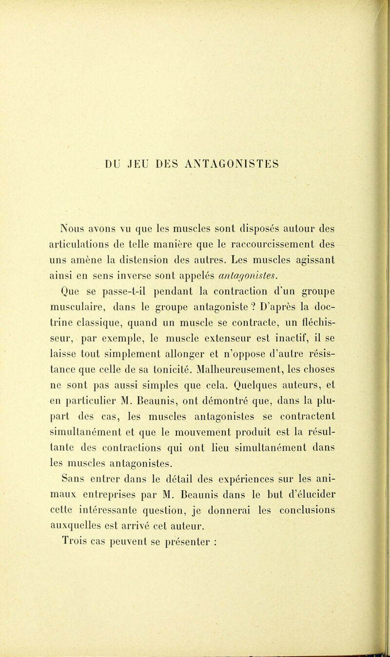 DU JEU DES ANTAGONISTES Nous avons vu que les muscles sont disposés autour des articulations de telle manière que le raccourcissement des uns amène la distension des autres. Les muscles agissant ainsi en sens inverse sont appelés antagonistes. Que se passe-t-il pendant la contraction d'un groupe musculaire, dans le groupe antagoniste ? D'après la doc- trine classique, quand un muscle se contracte, un fléchis- seur, par exemple, le muscle extenseur est inactif, il se laisse tout simplement allonger et n'oppose d'autre résis- tance que celle de sa tonicité. Malheureusement, les choses ne sont pas aussi simples que cela. Quelques auteurs, et en particulier M. Beaunis, ont démontré que, dans la plu- part des cas, les muscles antagonistes se contractent simultanément et que le mouvement produit est la résul- tante des contractions qui ont lieu simultanément dans les muscles antagonistes. Sans entrer clans le détail des expériences sur les ani- maux entreprises par M. Beaunis dans le but d'élucider cette intéressante question, je donnerai les conclusions auxquelles est arrivé cet auteur. Trois cas peuvent se présenter :