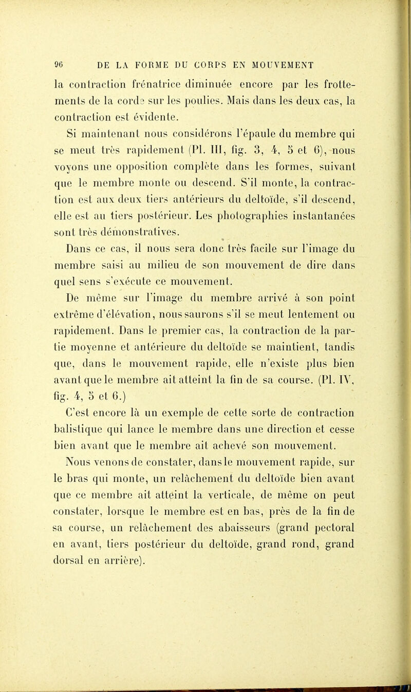 la contraction frénatrice diminuée encore par les frotte- ments de la corde sur les poulies. Mais dans les deux cas, la contraction est évidente. Si maintenant nous considérons l'épaule du membre qui se meut très rapidement (Pl. III, fig. 3, 4, 5 et 6), nous voyons une opposition complète dans les formes, suivant que le membre monte ou descend. S'il monte, la contrac- tion est aux deux tiers antérieurs du deltoïde, s'il descend, elle est au tiers postérieur. Les photographies instantanées sont très démonstratives. Dans ce cas, il nous sera donc très facile sur l'image du membre saisi au milieu de son mouvement de dire dans quel sens s'exécute ce mouvement. De même sur l'image du membre arrivé à son point extrême d'élévation, nous saurons s'il se meut lentement ou rapidement. Dans le premier cas, la contraction de la par- tie moyenne et antérieure du deltoïde se maintient, tandis que, dans le mouvement rapide, elle n'existe plus bien avant que le membre ait atteint la fin de sa course. (Pl. IY, fig. 4, 5 et 6.) C'est encore là un exemple de cette sorte de contraction balistique qui lance le membre dans une direction et cesse bien avant que le membre ait achevé son mouvement. Nous venons de constater, dans le mouvement rapide, sur le bras qui monte, un relâchement du deltoïde bien avant que ce membre ait atteint la verticale, de même on peut constater, lorsque le membre est en bas, près de la fin de sa course, un relâchement des abaisseurs (grand pectoral en avant, tiers postérieur du deltoïde, grand rond, grand dorsal en arrière).