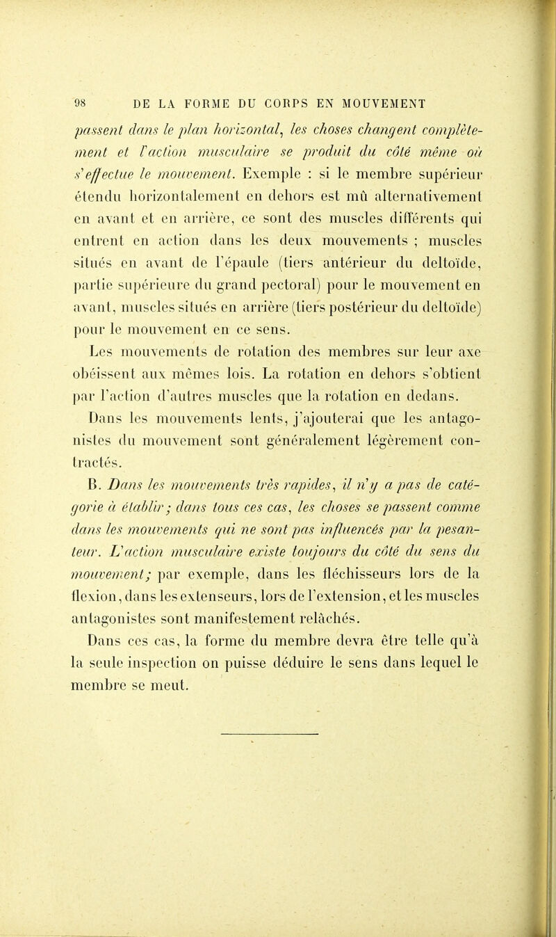 passent dans le plan horizontal, les choses changent complète- ment et Faction musculaire se produit du côté même où s effectue le mouvement. Exemple : si le membre supérieur étendu horizontalement en dehors est mû alternativement en avant et en arrière, ce sont des muscles différents qui entrent en action dans les deux mouvements ; muscles situés en avant de l'épaule (tiers antérieur du deltoïde, partie supérieure du grand pectoral) pour le mouvement en avant, muscles situés en arrière (tiers postérieur du deltoïde) pour le mouvement en ce sens. Les mouvements de rotation des membres sur leur axe obéissent aux mômes lois. La rotation en dehors s'obtient par l'action d'autres muscles que la rotation en dedans. Dans les mouvements lents, j'ajouterai que les antago- nistes du mouvement sont généralement légèrement con- tractés. B. Dans les mouvements très rapides, il ri y a pas de caté- gorie à établir ; dans tous ces cas, les choses se passent comme dans les mouvements qui ne sont pas influencés par la pesan- teur. L'action musculaire existe toujours du côté du sens du mouvement ; par exemple, dans les fléchisseurs lors de la flexion, dans les extenseurs, lors de l'extension, et les muscles antagonistes sont manifestement relâchés. Dans ces cas, la forme du membre devra être telle qu'à la seule inspection on puisse déduire le sens dans lequel le membre se meut.