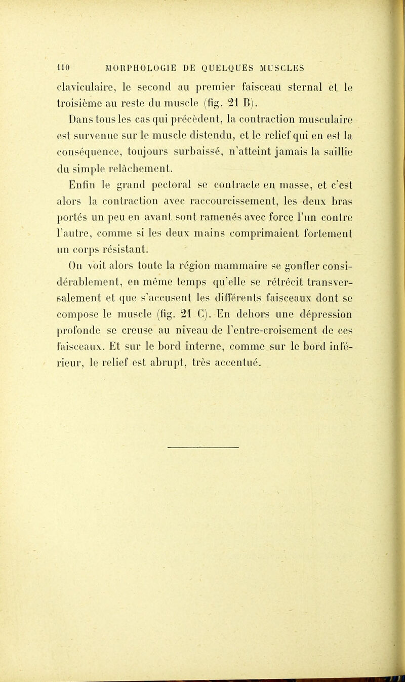 claviculaire, le second au premier faisceau sternal et le troisième au reste du muscle (fig. 21 B). Dans tous les cas qui précèdent, la contraction musculaire est survenue sur le muscle distendu, et le relief qui en est la conséquence, toujours surbaissé, n'atteint jamais la saillie du simple relâchement. Enfin le grand pectoral se contracte en masse, et c'est alors la contraction avec raccourcissement, les deux bras portés un peu en avant sont ramenés avec force l'un contre l'autre, comme si les deux mains comprimaient fortement un corps résistant. On voit alors toute la région mammaire se gonfler consi- dérablement, en même temps qu'elle se rétrécit transver- salement et que s'accusent les différents faisceaux dont se compose le muscle (fig. 21 C). En dehors une dépression profonde se creuse au niveau de l'entre-croisement de ces faisceaux. Et sur le bord interne, comme sur le bord infé- rieur, le relief est abrupt, très accentué.