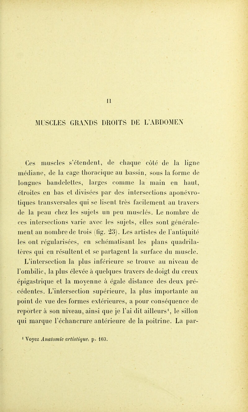 Il MUSCLES GRANDS DROITS DE L'ABDOMEN Ces muscles s'étendent, de chaque côté de la ligne médiane, de la cage thoracique au bassin, sous la forme de longues bandelettes, larges comme la main en haut, étroites en bas et divisées par des intersections aponévro- tiques transversales qui se lisent très facilement au travers de la peau chez les sujets un peu musclés. Le nombre de ces intersections varie avec les sujets, elles sont générale- ment au nombre de trois (fîg. 23). Les artistes de l'antiquité les ont régularisées, en schématisant les plans quadrila- tères qui en résultent et se partagent la surface du muscle. L'intersection la plus inférieure se trouve au niveau de l'ombilic, la plus élevée à quelques travers de doigt du creux épigastrique et la moyenne à égale distance des deux pré- cédentes. L'intersection supérieure, la plus importante au point de vue des formes extérieures, a pour conséquence de reporter à son niveau, ainsi que je l'ai dit ailleurs1, le sillon qui marque l'échancrure antérieure de la poitrine. La par-