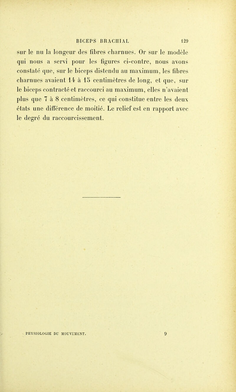 sur le nu la longeur des fibres charnues. Or sur le modèle qui nous a servi pour les figures ci-contre, nous avons constaté que, sur le biceps distendu au maximum, les fibres charnues avaient 14 à 15 centimètres de long, et que, sur le biceps contracté et raccourci au maximum, elles n'avaient plus que 7 à 8 centimètres, ce qui constitue entre les deux états une différence de moitié. Le relief est en rapport avec le degré du raccourcissement. PHYSIOLOGIE DU MOUVEMENT. 9