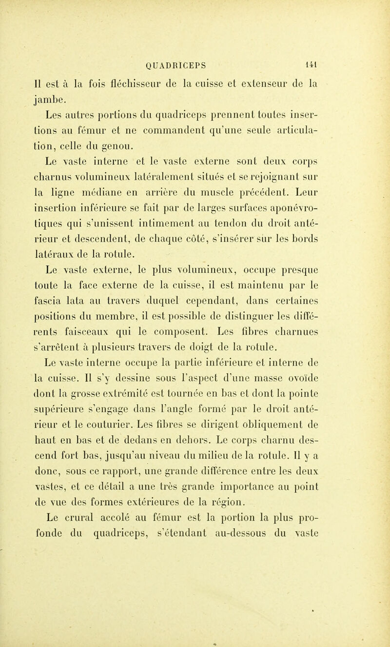 Il est à la fois fléchisseur de la cuisse et extenseur de la jambe. Les autres portions du quadriceps prennent toutes inser- tions au fémur et ne commandent qu'une seule articula- tion, celle du genou. Le vaste interne et le vaste externe sont deux corps charnus volumineux latéralement situés et se rejoignant sur la ligne médiane en arrière du muscle précédent. Leur insertion inférieure se fait par de larges surfaces aponévro- tiques qui s'unissent intimement au tendon du droit anté- rieur et descendent, de chaque côté, s'insérer sur les bords latéraux de la rotule. Le vaste externe, le plus volumineux, occupe presque toute la face externe de la cuisse, il est maintenu par le fascia lata au travers duquel cependant, dans certaines positions du membre, il est possible de distinguer les diffé- rents faisceaux qui le composent. Les fibres charnues s'arrêtent à plusieurs travers de doigt de la rotule. Le vaste interne occupe la partie inférieure et interne de la cuisse. Il s'y dessine sous l'aspect d'une masse ovoïde dont la grosse extrémité est tournée en bas et dont la pointe supérieure s'engage dans l'angle formé par le droit anté- rieur et le couturier. Les fibres se dirigent obliquement de haut en bas et de dedans en dehors. Le corps charnu des- cend fort bas, jusqu'au niveau du milieu de la rotule. Il y a donc, sous ce rapport, une grande différence entre les deux vastes, et ce détail a une très grande importance au point de vue des formes extérieures de la région. Le crural accolé au fémur est la portion la plus pro- fonde du quadriceps, s'étendant au-dessous du vaste