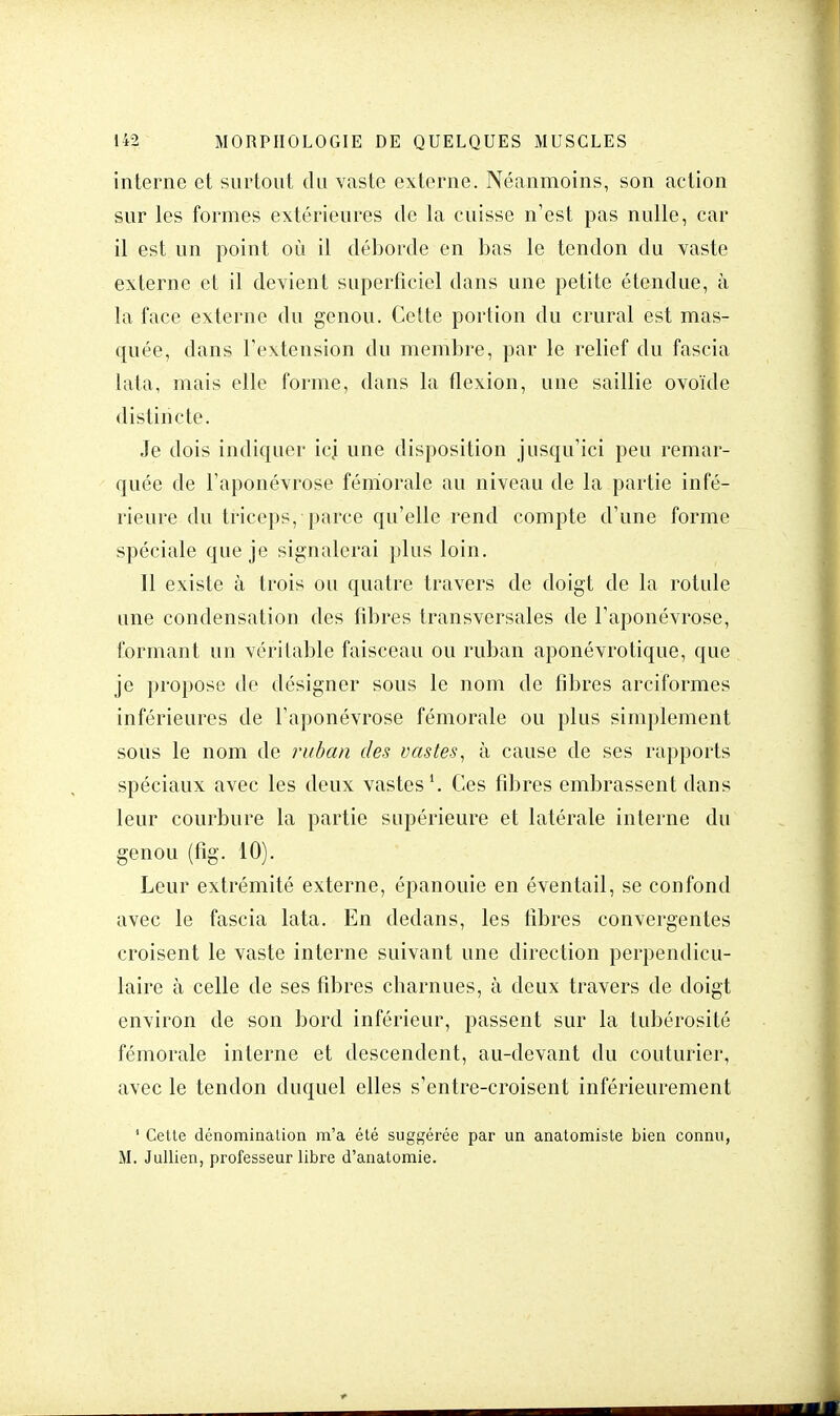 interne et surtout du vaste externe. Néanmoins, son action sur les formes extérieures de la cuisse n'est pas nulle, car il est un point où il déborde en bas le tendon du vaste externe et il devient superficiel dans une petite étendue, à la face externe du genou. Cette portion du crural est mas- quée, dans l'extension du membre, par le relief du fascia lata, mais elle forme, dans la flexion, une saillie ovoïde distincte. Je dois indiquer icj une disposition jusqu'ici peu remar- quée de l'aponévrose fémorale au niveau de la partie infé- rieure du triceps, parce qu'elle rend compte d'une forme spéciale que je signalerai plus loin. Il existe à trois ou quatre travers de doigt de la rotule une condensation des fibres transversales de l'aponévrose, formant un véritable faisceau ou ruban aponévrotique, que je propose de désigner sous le nom de fibres areiformes inférieures de l'aponévrose fémorale ou plus simplement sous le nom de ruban des vastes, à cause de ses rapports spéciaux avec les deux vastes1. Ces fibres embrassent dans leur courbure la partie supérieure et latérale interne du genou (fig. 10). Leur extrémité externe, épanouie en éventail, se confond avec le fascia lata. En dedans, les fibres convergentes croisent le vaste interne suivant une direction perpendicu- laire à celle de ses fibres charnues, à deux travers de doigt environ de son bord inférieur, passent sur la tubérosité fémorale interne et descendent, au-devant du couturier, avec le tendon duquel elles s'entre-croisent inférieurement 1 Cette dénomination m'a été suggérée par un anatomiste bien connu, M. Jullien, professeur libre d'anatomie.