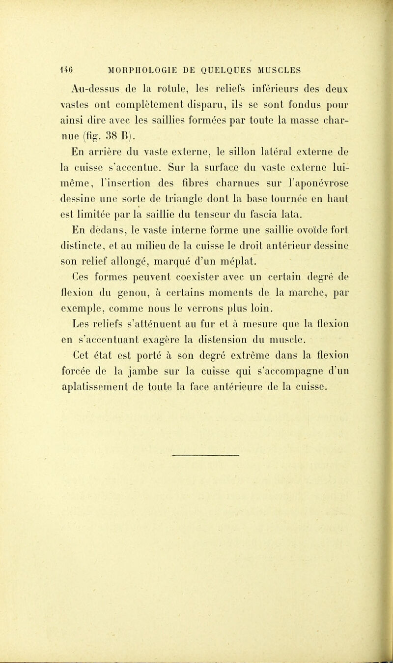 Au-dessus de la rotule, les reliefs inférieurs des deux vastes ont complètement disparu, ils se sont fondus pour ainsi dire avec les saillies formées par toute la masse char- nue (fig. 38 B). En arrière du vaste externe, le sillon latéral externe de la cuisse s'accentue. Sur la surface du vaste externe lui- même, Tinsertion des fibres charnues sur l'aponévrose dessine une sorte de triangle dont la base tournée en haut est limitée par la saillie du tenseur du fascia lata. En dedans, le vaste interne forme une saillie ovoïde fort distincte, et au milieu de la cuisse le droit antérieur dessine son relief allongé, marqué d'un méplat. Ces formes peuvent coexister avec un certain degré de flexion du genou, à certains moments de la marche, par exemple, comme nous le verrons plus loin. Les reliefs s'atténuent au fur et à mesure que la flexion en s'accentuant exagère la distension du muscle. Cet état est porté à son degré extrême dans la flexion forcée de la jambe sur la cuisse qui s'accompagne d'un aplatissement de toute la face antérieure de la cuisse.