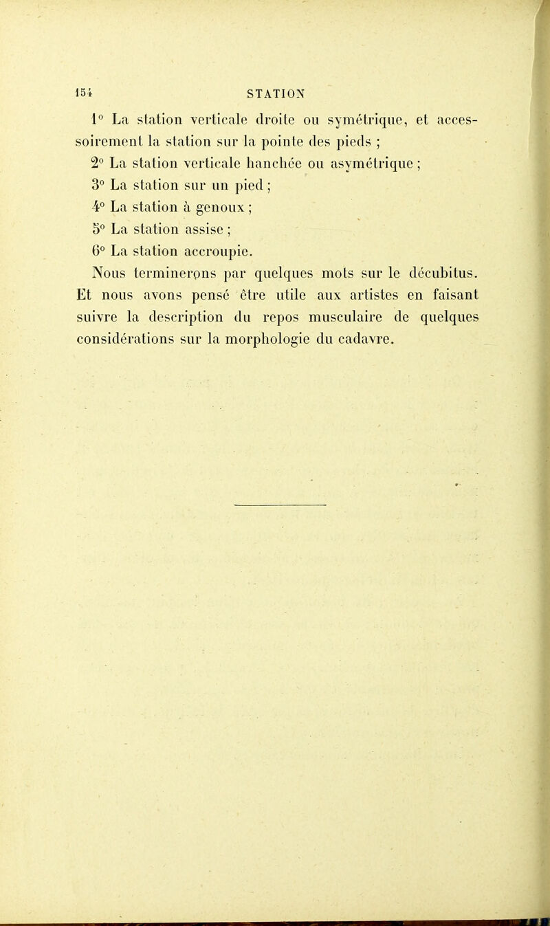 1° La station verticale droite ou symétrique, et acces- soirement la station sur la pointe des pieds ; 2° La station verticale hanchée ou asymétrique ; 3° La station sur un pied ; 4° La station à genoux ; 5° La station assise ; 6° La station accroupie. Nous terminerons par quelques mots sur le décubitus. Et nous avons pensé être utile aux artistes en faisant suivre la description du repos musculaire de quelques considérations sur la morphologie du cadavre.