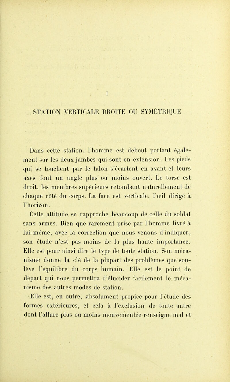 STATION VERTICALE DROITE OU SYMÉTRIQUE Dans cette station, l'homme est debout portant égale- ment sur les deux jambes qui sont en extension. Les pieds qui se touchent par le talon s'écartent en avant et leurs axes font un angle plus ou moins ouvert. Le torse est droit, les membres supérieurs retombant naturellement de chaque côté du corps. La face est verticale, l'œil dirigé à l'horizon. Cette attitude se rapproche beaucoup de celle du soldat sans armes. Bien que rarement prise par l'homme livré à lui-même, avec la correction que nous venons d'indiquer, son étude n'est pas moins de la plus haute importance. Elle est pour ainsi dire le type de toute station. Son méca- nisme donne la clé de la plupart des problèmes que sou- lève l'équilibre du corps humain. Elle est le point de départ qui nous permettra d'élucider facilement le méca- nisme des autres modes de station. Elle est, en outre, absolument propice pour l'étude des formes extérieures, et cela à l'exclusion de toute autre dont l'allure plus ou moins mouvementée renseigne mal et