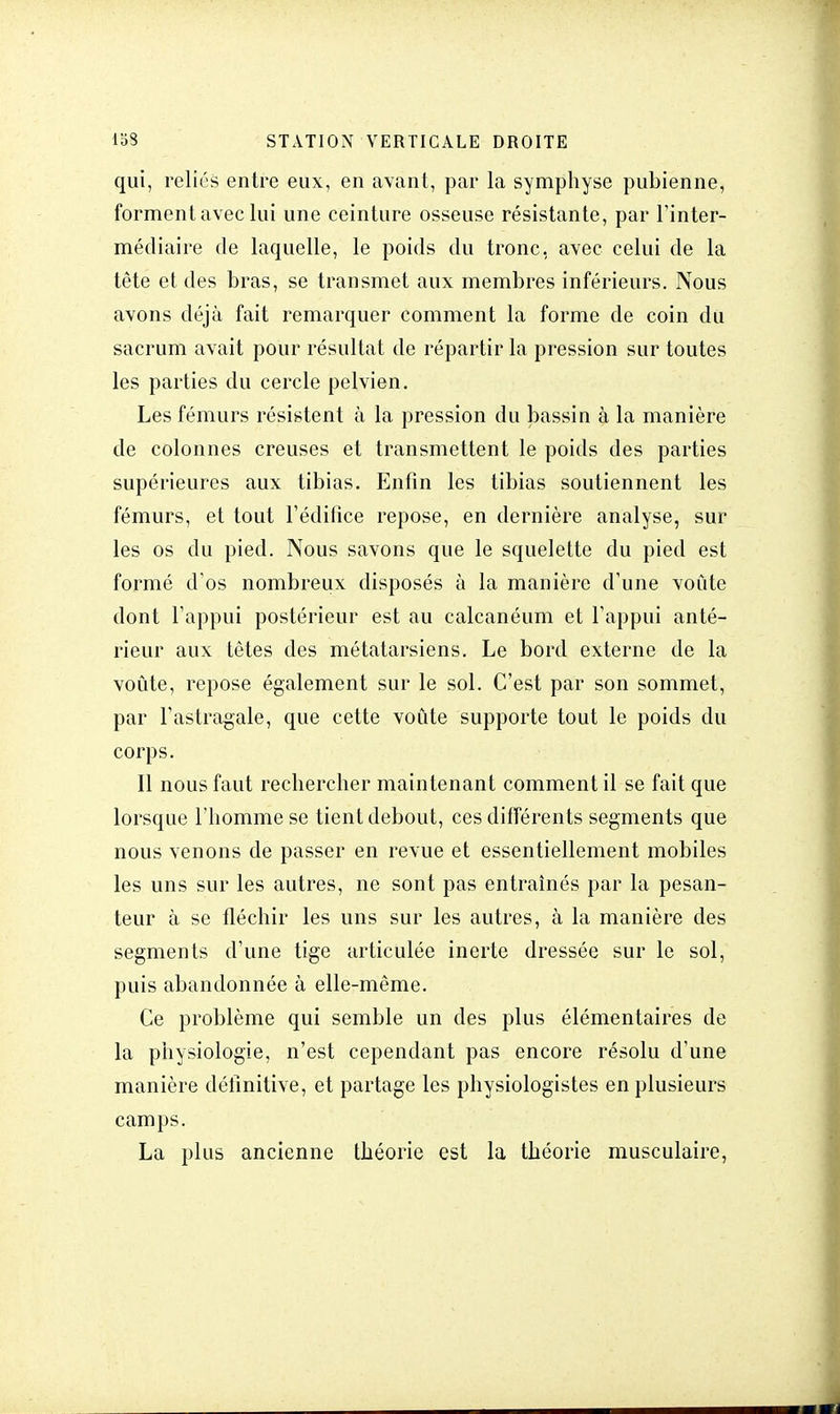 qui, reliés entre eux, en avant, par la symphyse pubienne, forment avec lui une ceinture osseuse résistante, par l'inter- médiaire de laquelle, le poids du tronc, avec celui de la tête et des bras, se transmet aux membres inférieurs. Nous avons déjà fait remarquer comment la forme de coin du sacrum avait pour résultat de répartir la pression sur toutes les parties du cercle pelvien. Les fémurs résistent à la pression du bassin à la manière de colonnes creuses et transmettent le poids des parties supérieures aux tibias. Enfin les tibias soutiennent les fémurs, et tout l'édifice repose, en dernière analyse, sur les os du pied. Nous savons que le squelette du pied est formé d'os nombreux disposés à la manière d'une voûte dont l'appui postérieur est au calcanéum et l'appui anté- rieur aux têtes des métatarsiens. Le bord externe de la voûte, repose également sur le sol. C'est par son sommet, par l'astragale, que cette voûte supporte tout le poids du corps. Il nous faut rechercher maintenant comment il se fait que lorsque l'homme se tient debout, ces différents segments que nous venons de passer en revue et essentiellement mobiles les uns sur les autres, ne sont pas entraînés par la pesan- teur à se fléchir les uns sur les autres, à la manière des segments d'une tige articulée inerte dressée sur le sol, puis abandonnée à elle-même. Ce problème qui semble un des plus élémentaires de la physiologie, n'est cependant pas encore résolu d'une manière définitive, et partage les physiologistes en plusieurs camps. La plus ancienne théorie est la théorie musculaire,