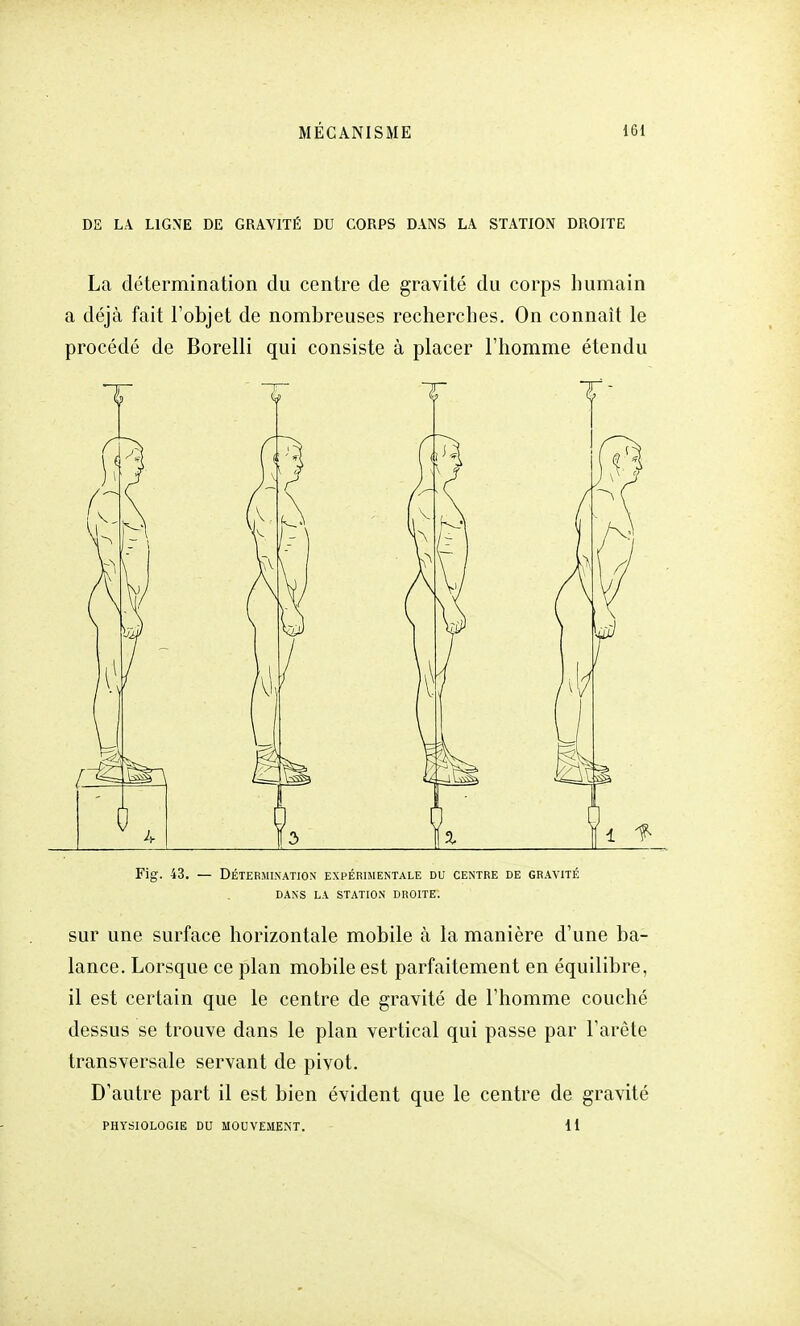 DE LA LIGNE DE GRAVITÉ DU CORPS DANS LA STATION DROITE La détermination du centre de gravité du corps humain a déjà fait l'objet de nombreuses recherches. On connaît le procédé de Borelli qui consiste à placer l'homme étendu M Fig. 43. — DÉTERMINATION EXPÉRIMENTALE DU CENTRE DE GRAVITÉ DANS LA STATION DROITE. sur une surface horizontale mobile à la manière d'une ba- lance. Lorsque ce plan mobile est parfaitement en équilibre, il est certain que le centre de gravité de l'homme couché dessus se trouve dans le plan vertical qui passe par l'arête transversale servant de pivot. D'autre part il est bien évident que le centre de gravité PHYSIOLOGIE DU MOUVEMENT. 11