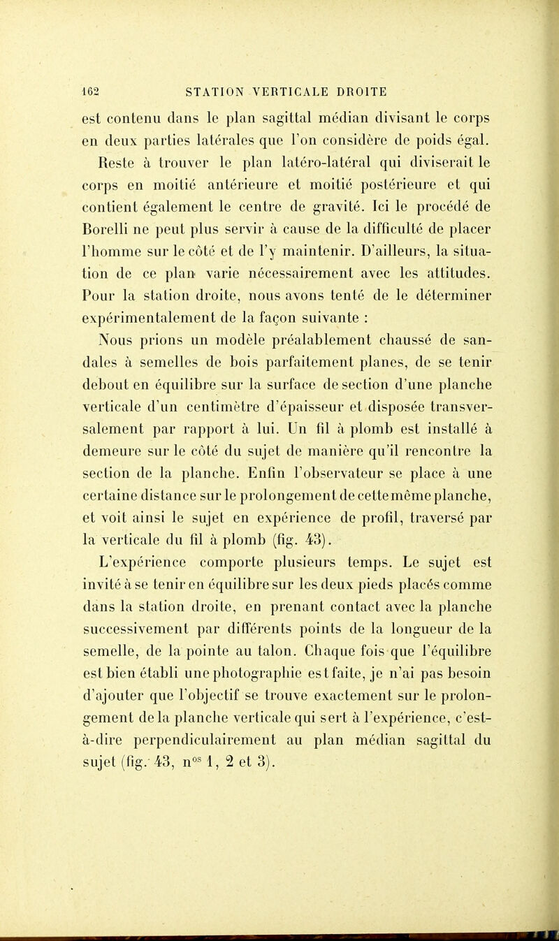 est contenu dans le plan sagittal médian divisant le corps en deux parties latérales que l'on considère de poids égal. Reste à trouver le plan latéro-latéral qui diviserait le corps en moitié antérieure et moitié postérieure et qui contient également le centre de gravité. Ici le procédé de Borelli ne peut plus servir à cause de la difficulté de placer l'homme sur le côté et de l'y maintenir. D'ailleurs, la situa- tion de ce plan varie nécessairement avec les attitudes. Pour la station droite, nous avons tenté de le déterminer expérimentalement de la façon suivante : Nous prions un modèle préalablement chaussé de san- dales à semelles de bois parfaitement planes, de se tenir debout en équilibre sur la surface de section d'une planche verticale d'un centimètre d'épaisseur et disposée transver- salement par rapport à lui. Un fil à plomb est installé à demeure sur le côté du sujet de manière qu'il rencontre la section de la planche. Enfin l'observateur se place à une certaine distance sur le prolongement de cette même planche, et voit ainsi le sujet en expérience de profil, traversé par la verticale du fil à plomb (fig. 43). L'expérience comporte plusieurs temps. Le sujet est invité à se tenir en équilibre sur les deux pieds placés comme dans la station droite, en prenant contact avec la planche successivement par différents points de la longueur de la semelle, de la pointe au talon. Chaque fois que l'équilibre est bien établi une photographie estfaite, je n'ai pas besoin d'ajouter que l'objectif se trouve exactement sur le prolon- gement delà planche verticale qui sert à l'expérience, c'est- à-dire perpendiculairement au plan médian sagittal du sujet (fig. 43, nos 1, 2 et 3).