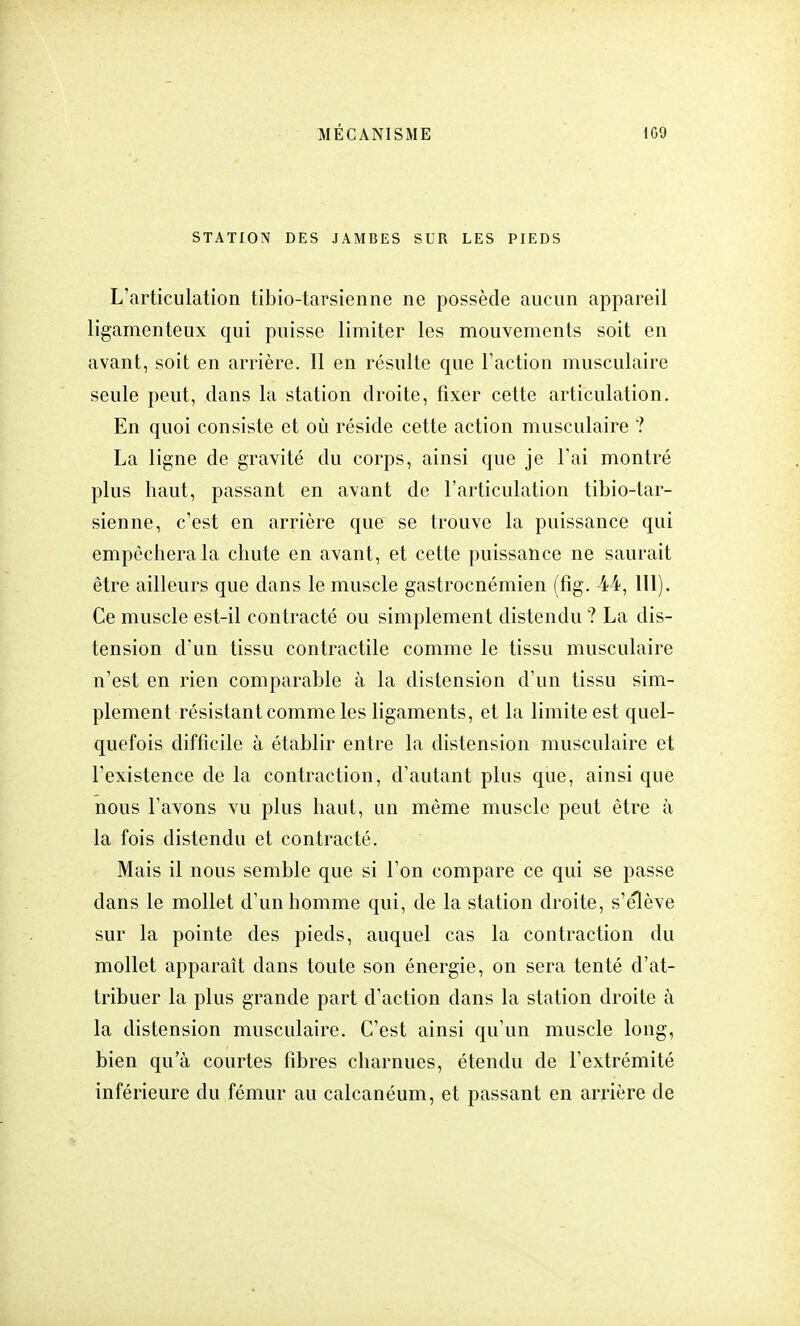 STATION DES JAMBES SUR LES PIEDS L'articulation tibio-tarsienne ne possède aucun appareil ligamenteux qui puisse limiter les mouvements soit en avant, soit en arrière. Il en résulte que l'action musculaire seule peut, dans la station droite, fixer cette articulation. En quoi consiste et où réside cette action musculaire ? La ligne de gravité du corps, ainsi que je l'ai montré plus haut, passant en avant de l'articulation tibio-tar- sienne, c'est en arrière que se trouve la puissance qui empêchera la chute en avant, et cette puissance ne saurait être ailleurs que clans le muscle gastrocnémien (fig. 44, 111). Ce muscle est-il contracté ou simplement distendu ? La dis- tension d'un tissu contractile comme le tissu musculaire n'est en rien comparable à la distension d'un tissu sim- plement résistant comme les ligaments, et la limite est quel- quefois difficile à établir entre la distension musculaire et l'existence de la contraction, d'autant plus que, ainsi que nous l'avons vu plus haut, un même muscle peut être à la fois distendu et contracté. Mais il nous semble que si l'on compare ce qui se passe dans le mollet d'un homme qui, de la station droite, s'élève sur la pointe des pieds, auquel cas la contraction du mollet apparaît dans toute son énergie, on sera tenté d'at- tribuer la plus grande part d'action dans la station droite à la distension musculaire. C'est ainsi qu'un muscle long, bien qu'à courtes fibres charnues, étendu de l'extrémité inférieure du fémur au calcanéum, et passant en arrière de