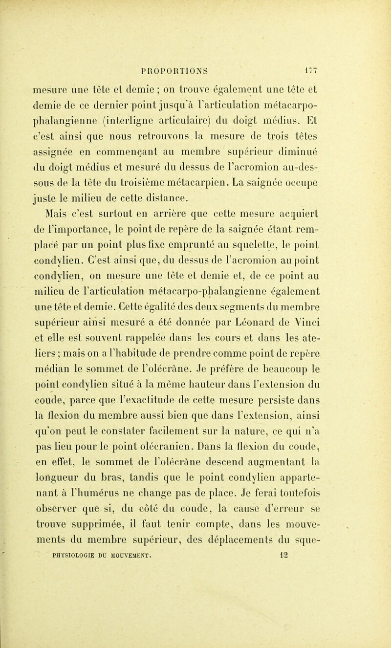 mesure une tête et demie ; on trouve également une tète et demie de ce dernier point jusqu'à l'articulation métacarpo- phalangienne (interligne articulaire) du doigt médius. Et c'est ainsi que nous retrouvons la mesure de trois têtes assignée en commençant au membre supérieur diminué du doigt médius et mesuré du dessus de l'acromion au-des- sous de la tète du troisième métacarpien. La saignée occupe juste le milieu de cette distance. Mais c'est surtout en arrière que cette mesure acquiert de l'importance, le point de repère de la saignée étant rem- placé par un point plus fixe emprunté au squelette, le point condylien. C'est ainsi que, du dessus de l'acromion au point condylien, on mesure une tête et demie et, de ce point au milieu de l'articulation métacarpo-pbalangienne également une tête et demie. Cette égalité des deux segments du membre supérieur ainsi mesuré a été donnée par Léonard de Vinci et elle est souvent rappelée dans les cours et dans les ate- liers ; mais on a l'habitude de prendre comme point de repère médian le sommet de l'olécràne. Je préfère de beaucoup le point condylien situé à la même hauteur dans l'extension du coude, parce que l'exactitude de cette mesure persiste dans la flexion du membre aussi bien que dans l'extension, ainsi qu'on peut le constater facilement sur la nature, ce qui n'a pas lieu pour le point olécranien. Dans la flexion du coude, en effet, le sommet de l'olécràne descend augmentant la longueur du bras, tandis que le point condylien apparte- nant à l'humérus ne change pas de place. Je ferai toutefois observer que si, du côté du coude, la cause d'erreur se trouve supprimée, il faut tenir compte, dans les mouve- ments du membre supérieur, des déplacements du squc-