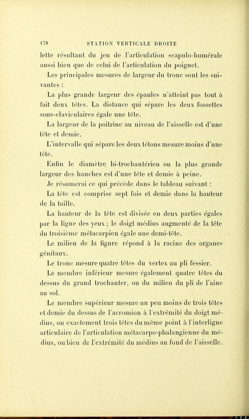 lette résultant du jeu de l'articulation scapulo-humérale aussi bien que de celui de l'articulation du poignet. Les principales mesures de largeur du tronc sont les sui- vantes : La plus grande largeur des épaules n'atteint pas tout à fait deux tètes. La distance qui sépare les deux fossettes sous-claviculaires égale une tête. La largeur de la poitrine au niveau de l'aisselle est d'une tête et demie. L'intervalle qui sépare les deux tétons mesure moins d'une tête. Enfin le diamètre bi-trochantérien ou la plus grande largeur des hanches est d'une tête et demie à peine. Je résumerai ce qui précède dans le tableau suivant : La tête est comprise sept fois et demie dans la hauteur de la taille. La hauteur de la tête est divisée en deux parties égales par la ligne des yeux ; le doigt médius augmenté de la tête du troisième métacarpien égale une demi-tête. Le milieu de la figure répond à la racine des organes génitaux. Le tronc mesure quatre têtes du vertex au pli fessier. Le membre inférieur mesure également quatre têtes du dessus du grand trochanter, ou du milieu du pli de l'aine au sol. Le membre supérieur mesure un peu moins de trois têtes et demie du dessus de l'acromion à l'extrémité du doigt mé- dius, ou exactement trois têtes du même point à l'interligne articulaire de l'articulation métacarpo-phalangienne du mé- dius, ou bien de l'extrémité du médius au fond de l'aisselle.