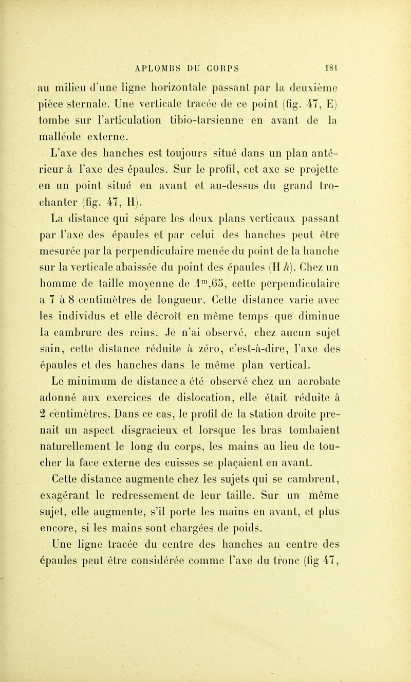 au milieu d'une ligne horizontale passant par la deuxième pièce sternale. Une verticale tracée de ce point (fig. 47, E) tombe sur l'articulation tibio-tarsienne en avant de la malléole externe. L'axe des hanches est toujours situé dans un plan anté- rieur à l'axe des épaules. Sur le profil, cet axe se projette en un point situé en avant et au-dessus du grand tro- chanter (fig. 47, H). La distance qui sépare les deux plans verticaux passant par l'axe des épaules et par celui des hanches peut être mesurée par la perpendiculaire menée du point de la hanche sur la verticale abaissée du point des épaules (H h). Chez un homme de taille moyenne de lm,65, cette perpendiculaire a 7 à 8 centimètres de longueur. Cette distance varie avec les individus et elle décroît en même temps que diminue la cambrure des reins. Je n'ai observé, chez aucun sujet sain, cette distance réduite à zéro, c'est-à-dire, l'axe des épaules et des hanches dans le même plan vertical. Le minimum de distance a été observé chez un acrobate adonné aux exercices de dislocation, elle était réduite à 2 centimètres. Dans ce cas, le profil de la station droite pre- nait un aspect disgracieux et lorsque les bras tombaient naturellement le long du corps, les mains au lieu de tou- cher la face externe des cuisses se plaçaient en avant. Cette distance augmente chez les sujets qui se cambrent, exagérant le redressement de leur taille. Sur un même sujet, elle augmente, s'il porte les mains en avant, et plus encore, si les mains sont chargées de poids. Une ligne tracée du centre des hanches au centre des épaules peut être considérée comme l'axe du tronc (fig 47,