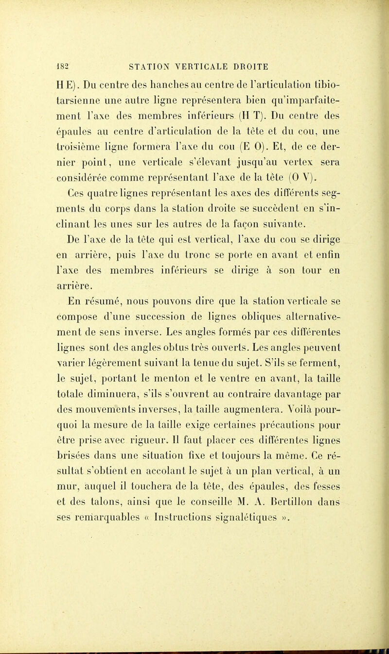 H E). Du centre des hanches au centre de l'articulation tibio- tarsienne une autre ligne représentera bien qu'imparfaite- ment Taxe des membres inférieurs (H T). Du centre des épaules au centre d'articulation de la tête et du cou, une troisième ligne formera l'axe du cou (E 0). Et, de ce der- nier point, une verticale s'élevant jusqu'au vertex sera considérée comme représentant l'axe de la tête (0 V). Ces quatre lignes représentant les axes des différents seg- ments du corps dans la station droite se succèdent en s'in- clinant les unes sur les autres de la façon suivante. De l'axe de la tête qui est vertical, l'axe du cou se dirige en arrière, puis l'axe du tronc se porte en avant et enfin l'axe des membres inférieurs se dirige à son tour en arrière. En résumé, nous pouvons dire que la station verticale se compose d'une succession de lignes obliques alternative- ment de sens inverse. Les angles formés par ces différentes lignes sont des angles obtus très ouverts. Les angles peuvent varier légèrement suivant la tenue du sujet. S'ils se ferment, le sujet, portant le menton et le ventre en avant, la taille totale diminuera, s'ils s'ouvrent au contraire davantage par des mouvements inverses, la taille augmentera. Voilà pour- quoi la mesure de la taille exige certaines précautions pour être prise avec rigueur. Il faut placer ces différentes lignes brisées dans une situation fixe et toujours la même. Ce ré- sultat s'obtient en accolant le sujet à un plan vertical, à un mur, auquel il touchera de la tête, des épaules, des fesses et des talons, ainsi que le conseille M. A. Bertillon dans ses remarquables « Instructions signalétiques ».