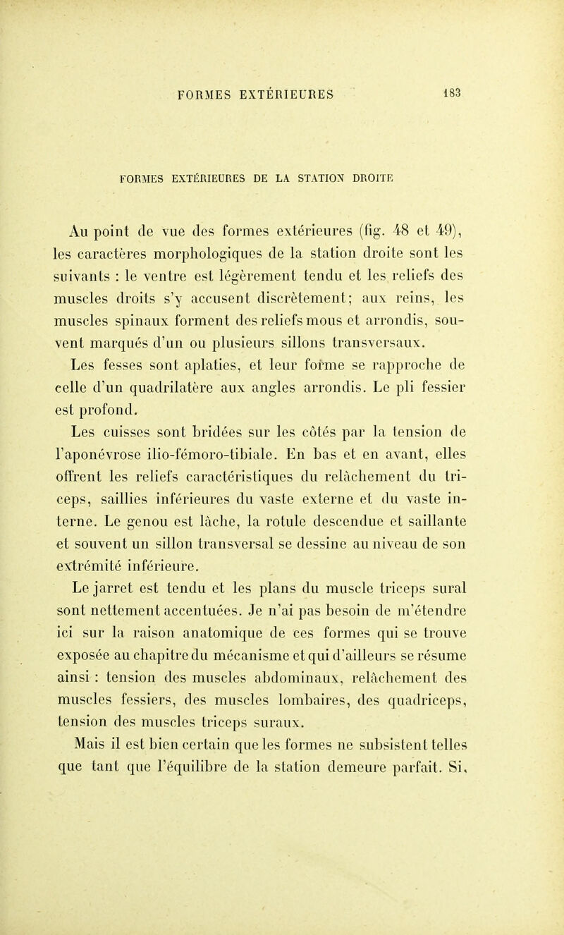 FORMES EXTÉRIEURES DE LA STATION DROITE Au point de vue des formes extérieures (fig. 48 et 49), les caractères morphologiques de la station droite sont les suivants : le ventre est légèrement tendu et les reliefs des muscles droits s'y accusent discrètement; aux reins, les muscles spinaux forment des reliefs mous et arrondis, sou- vent marqués d'un ou plusieurs sillons transversaux. Les fesses sont aplaties, et leur forme se rapproche de celle d'un quadrilatère aux angles arrondis. Le pli fessier est profond. Les cuisses sont bridées sur les côtés par la tension de l'aponévrose ilio-fémoro-tibiale. En bas et en avant, elles offrent les reliefs caractéristiques du relâchement du tri- ceps, saillies inférieures du vaste externe et du vaste in- terne. Le genou est lâche, la rotule descendue et saillante et souvent un sillon transversal se dessine au niveau de son extrémité inférieure. Le jarret est tendu et les plans du muscle triceps sural sont nettement accentuées. Je n'ai pas besoin de m'étendre ici sur la raison an atomique de ces formes qui se trouve exposée au chapitre du mécanisme et qui d'ailleurs se résume ainsi : tension des muscles abdominaux, relâchement des muscles fessiers, des muscles lombaires, des quadriceps, tension des muscles triceps suraux. Mais il est bien certain que les formes ne subsistent telles que tant que l'équilibre de la station demeure parfait. Si,