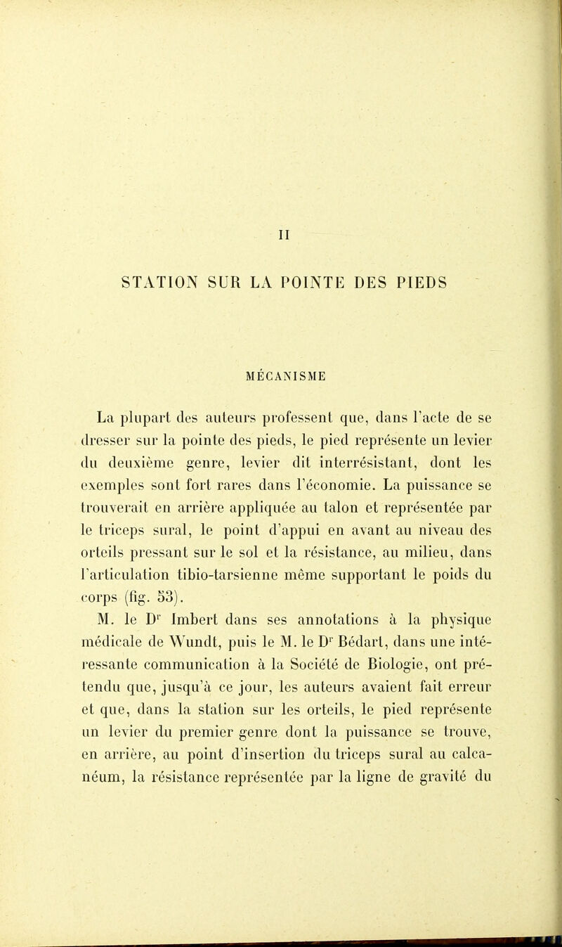 II STATION SUR LA POINTE DES PIEDS MÉCANISME La plupart des auteurs professent que, dans l'acte de se dresser sur la pointe des pieds, le pied représente un levier du deuxième genre, levier dit interrésistant, dont les exemples sont fort rares dans l'économie. La puissance se trouverait en arrière appliquée au talon et représentée par le triceps sural, le point d'appui en avant au niveau des orteils pressant sur le sol et la résistance, au milieu, dans l'articulation tibio-tarsienne même supportant le poids du corps (fig. 53). M. le Dr Imbert dans ses annotations à la physique médicale de Wundt, puis le M. le Dr Bédart, dans une inté- ressante communication à la Société de Biologie, ont pré- tendu que, jusqu'à ce jour, les auteurs avaient fait erreur et que, dans la station sur les orteils, le pied représente un levier du premier genre dont la puissance se trouve, en arrière, au point d'insertion du triceps sural au calca- néum, la résistance représentée par la ligne de gravité du