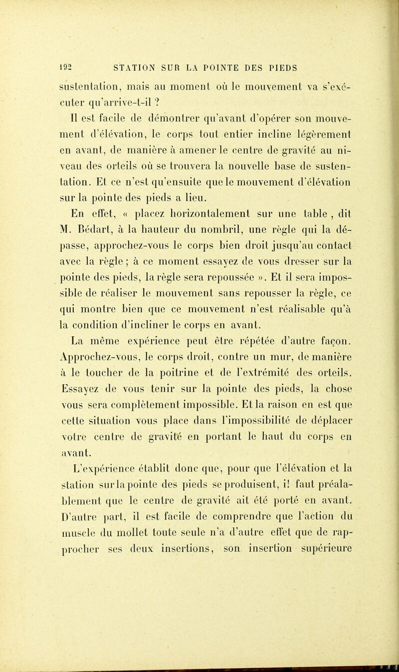 sustentation, mais au moment où le mouvement va s'exé- cuter qu'arrive-t-il ? Il est facile de démontrer qu'avant d'opérer son mouve- ment d'élévation, le corps tout entier incline légèrement en avant, de manière à amener le centre de gravité au ni- veau des orteils où se trouvera la nouvelle base de susten- tation. Et ce n'est qu'ensuite que le mouvement d'élévation sur la pointe des pieds a lieu. En effet, « placez horizontalement sur une table , dit M. Bédart, à la hauteur du nombril, une règle qui la dé- passe, approchez-vous le corps bien droit jusqu'au contact avec la règle ; à ce moment essayez de vous dresser sur la pointe des pieds, la règle sera repoussée ». Et il sera impos- sible de réaliser le mouvement sans repousser la règle, ce qui montre bien que ce mouvement n'est réalisable qu'à la condition d'incliner le corps en avant. La même expérience peut être répétée d'autre façon. Approchez-vous, le corps droit, contre un mur, de manière à le toucher de la poitrine et de l'extrémité des orteils. Essayez de vous tenir sur la pointe des pieds, la chose vous sera complètement impossible. Et la raison en est que cette situation vous place dans l'impossibilité de déplacer votre centre de gravité en portant le haut du corps en avant. L'expérience établit donc que, pour que l'élévation et la station sur la pointe des pieds se produisent, i! faut préala- blement que le centre de gravité ait été porté en avant. D'autre part, il est facile de comprendre que l'action du muscle du mollet toute seule n'a d'autre effet que de rap- procher ses deux insertions, son insertion supérieure