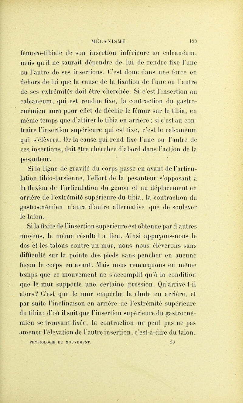 fémoro-tibiale de son insertion inférieure au calcanéum, mais qu'il ne saurait dépendre de lui de rendre fixe l'une ou l'autre de ses insertions. C'est donc dans une force en dehors de lui que la cause de la fixation de l'une ou l'autre de ses extrémités doit être cherchée. Si c'est l'insertion au calcanéum, qui est rendue fixe, la contraction du gastro- cnémicn aura pour effet de fléchir le fémur sur le tibia, en même temps que d'attirer le tibia en arrière ; si c'est au con- traire l'insertion supérieure qui est fixe, c'est le calcanéum qui s'élèvera. Or la cause qui rend fixe l'une ou l'autre de ces insertions, doit être cherchée d'abord dans l'action de la pesanteur. Si la ligne de gravité du corps passe en avant de l'articu- lation tibio-tarsienne, l'effort de la pesanteur s'opposant à la flexion de l'articulation du genou et au déplacement en arrière de l'extrémité supérieure du tibia, la contraction du gastrocnémien n'aura d'autre alternative que de soulever le talon. Si la fixité de l'insertion supérieure est obtenue par d'autres moyens, le même résultat a lieu. Ainsi appuyons-nous le dos et les talons contre un mur, nous nous élèverons sans difficulté sur la pointe des pieds sans pencher en aucune façon le corps en avant. Mais nous remarquons en même temps que ce mouvement ne s'accomplit qu'à la condition que le mur supporte une certaine pression. Qu'arrive-t-il alors? C'est que le mur empêche la chute en arrière, et par suite l'inclinaison en arrière de l'extrémité supérieure du tibia; d'où il suit que l'insertion supérieure du gastrocné- mien se trouvant fixée, la contraction ne peut pas ne pas amener l'élévation de l'autre insertion, c'est-à-dire du talon. PHYSIOLOGIE DU MOUVEMENT. 13