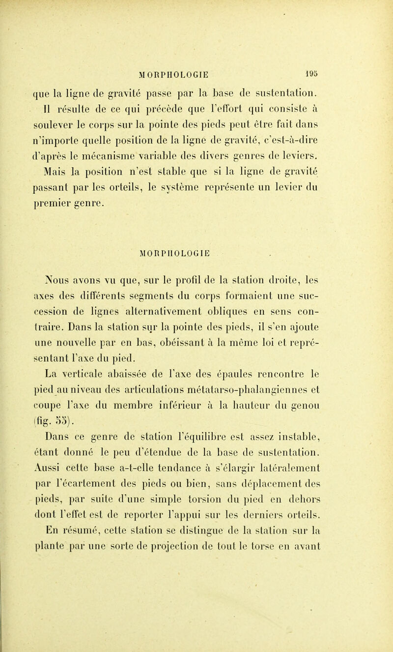 que la ligne de gravité passe par la base de sustentation. 11 résulte de ce qui précède que l'effort qui consiste à soulever le corps sur la pointe des pieds peut être fait dans n'importe quelle position de la ligne de gravité, c'est-à-dire d'après le mécanisme variable des divers genres de leviers. Mais la position n'est stable que si la ligne de gravité passant par les orteils, le système représente un levier du premier genre. MORPHOLOGIE Nous avons vu que, sur le profil de la station droite, les axes des différents segments du corps formaient une suc- cession de lignes alternativement obliques en sens con- traire. Dans la station sur la pointe des pieds, il s'en ajoute une nouvelle par en bas, obéissant à la même loi et repré- sentant l'axe du pied. La verticale abaissée de l'axe des épaules rencontre le pied au niveau des articulations métatarso-phalàngiennes et coupe l'axe du membre inférieur à la hauteur du genou (fîg. 55). Dans ce genre de station l'équilibre est assez instable, étant donné le peu d'étendue de la base de sustentation. Aussi cette base a-t-elle tendance à s'élargir latéralement par l'écarlement des pieds ou bien, sans déplacement des pieds, par suite d'une simple torsion du pied en dehors dont l'effet est de reporter l'appui sur les derniers orteils. En résumé, cette station se distingue de la station sur la plante par une sorte de projection de tout le torse en avant