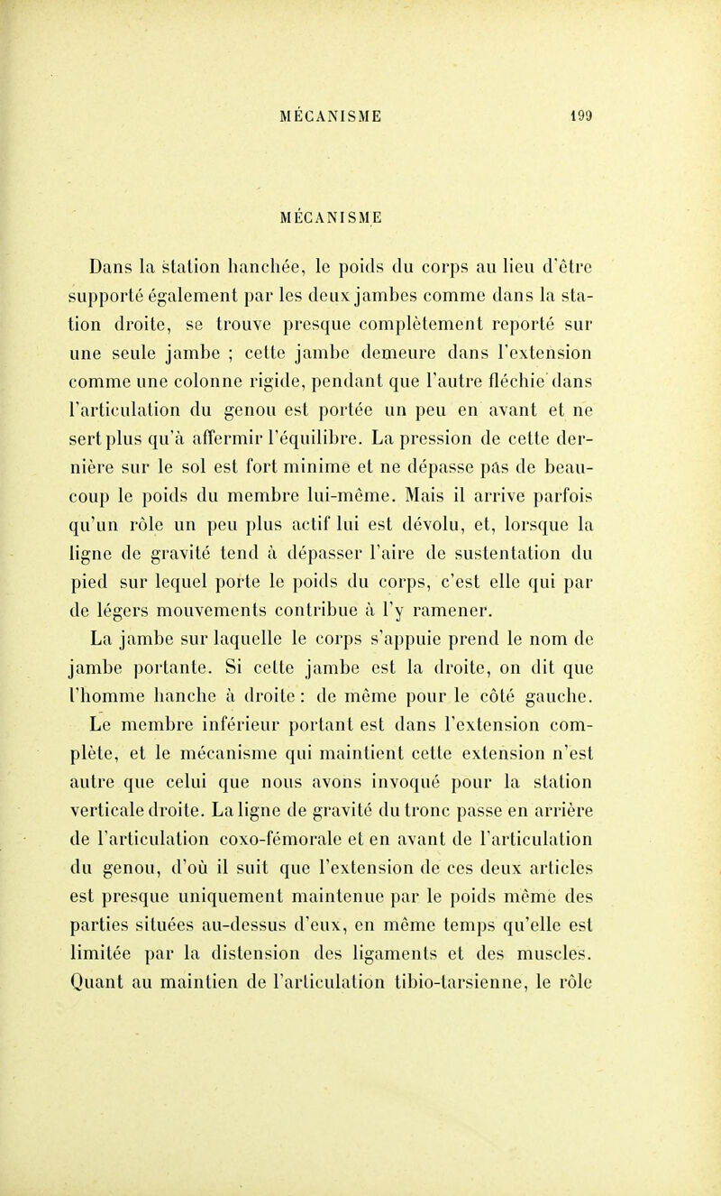 MÉCANISME Dans la station hanchée, le poids du corps au lieu d'être supporté également par les deux jambes comme dans la sta- tion droite, se trouve presque complètement reporté sur une seule jambe ; cette jambe demeure dans l'extension comme une colonne rigide, pendant que l'autre fléchie dans l'articulation du genou est portée un peu en avant et ne sert plus qu'à affermir l'équilibre. La pression de cette der- nière sur le sol est fort minime et ne dépasse pas de beau- coup le poids du membre lui-même. Mais il arrive parfois qu'un rôle un peu plus actif lui est dévolu, et, lorsque la ligne de gravité tend à dépasser l'aire de sustentation du pied sur lequel porte le poids du corps, c'est elle qui par de légers mouvements contribue à l'y ramener. La jambe sur laquelle le corps s'appuie prend le nom de jambe portante. Si cette jambe est la droite, on dit que l'homme hanche à droite: de même pour le côté gauche. Le membre inférieur portant est dans l'extension com- plète, et le mécanisme qui maintient cette extension n'est autre que celui que nous avons invoqué pour la station verticale droite. La ligne de gravité du tronc passe en arrière de l'articulation coxo-fémorale et en avant de l'articulation du genou, d'où il suit que l'extension de ces deux articles est presque uniquement maintenue par le poids même des parties situées au-dessus d'eux, en même temps qu'elle est limitée par la distension des ligaments et des muscles. Quant au maintien de l'articulation tibio-tarsienne, le rôle