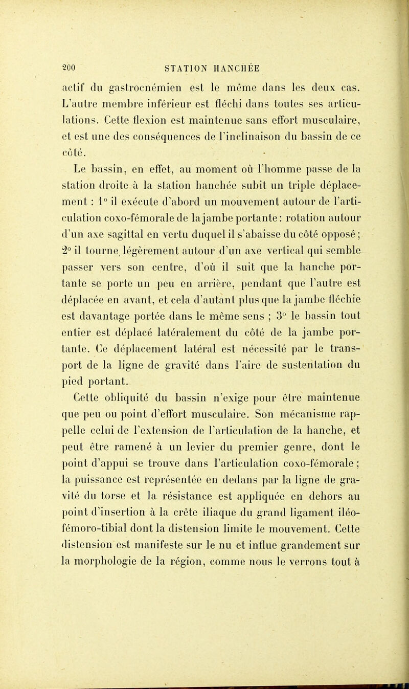 actif du gastrocnémien est le même dans les deux cas. L'autre membre inférieur est fléchi dans toutes ses articu- lations. Celte flexion est maintenue sans effort musculaire, et est une des conséquences de l'inclinaison du bassin de ce côté. Le bassin, en effet, au moment où l'homme passe de la station droite à la station hanchée subit un triple déplace- ment : 1° il exécute d'abord un mouvement autour de l'arti- culation coxo-fémorale de la jambe portante: rotation autour d'un axe sagittal en vertu duquel il s'abaisse du côté opposé ; 2° il tourne légèrement autour d'un axe vertical qui semble passer vers son centre, d'où il suit que la hanche por- tante se porte un peu en arrière, pendant que l'autre est déplacée en avant, et cela d'autant plus que la jambe fléchie est davantage portée dans le même sens ; 3° le bassin tout entier est déplacé latéralement du côté de la jambe por- tante. Ce déplacement latéral est nécessité par le trans- port de la ligne de gravité dans l'aire de sustentation du pied portant. Cette obliquité du bassin n'exige pour être maintenue que peu ou point d'effort musculaire. Son mécanisme rap- pelle celui de l'extension de l'articulation de la hanche, et peut être ramené à un levier du premier genre, dont le point d'appui se trouve dans l'articulation coxo-fémorale ; la puissance est représentée en dedans par la ligne de gra- vité du torse et la résistance est appliquée en dehors au point d'insertion à la crête iliaque du grand ligament iléo- fémoro-tibial dont la distension limite le mouvement. Cette distension est manifeste sur le nu et influe grandement sur la morphologie de la région, comme nous le verrons tout à