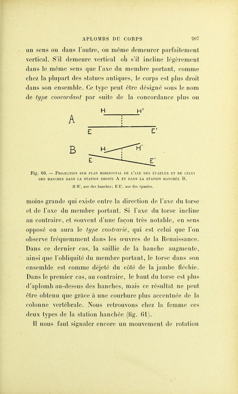 un sens ou dans l'autre, ou même demeurer parfaitement vertical. S'il demeure vertical oli s'il incline légèrement dans le même sens que l'axe du membre portant, comme chez la plupart des statues antiques, le corps est plus droit dans son ensemble. Ce type peut être désigné sous le nom de type concordant par suite de la concordance plus ou H H' A Fig. 60. — Projection sur plan horizontal de l'axe des épaules et de celui DES HANCHES DANS LA STATION DROITE A ET DANS LA STATION HANCHÉE B. il H', axe des hanches; E E', axe des épaules. moins grande qui existe entre la direction de l'axe du torse et de l'axe du membre portant. Si l'axe du torse incline au contraire, et Souvent d'une façon très notable, en sens opposé on aura le type contrarié, qui est celui que l'on observe fréquemment dans les œuvres de la Renaissance. Dans ce dernier cas, la saillie de la hanche augmente, ainsi que l'obliquité du membre portant, le torse dans son ensemble est comme déjeté du côté de la jambe fléchie. Dans le premier cas, au contraire, le haut du torse est plus d'aplomb au-dessus des hanches, mais ce résultat ne peut être obtenu que grâce à une courbure plus accentuée de la colonne vertébrale. Nous retrouvons chez la femme ces deux types de la station hanchée (fig. 61). 11 nous faut signaler encore un mouvement de rotation