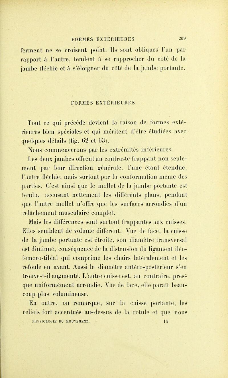 ferment ne se croisent point. Ils sont obliques l'un par rapport à l'autre, tendent à se rapprocher du côté de la jambe fléchie et à s'éloigner du côté de la jambe portante. FORMES EXTÉRIEURES Tout ce qui précède devient la raison de formes exté- rieures bien spéciales et qui méritent d'être étudiées avec quelques détails (fig. 62 et 63). Nous commencerons par les extrémités inférieures. Les deux jambes offrent un contraste frappant non seule- ment par leur direction générale, l'une étant étendue, l'autre fléchie, mais surtout par la conformation même des parties. C'est ainsi que le mollet de la jambe portante est tendu, accusant nettement les différents plans, pendant que l'autre mollet n'offre que les surfaces arrondies d'un relâchement musculaire complet. Mais les différences sont surtout frappantes aux cuisses. Elles semblent de volume différent. Vue de face, la cuisse de la jambe portante est étroite, son diamètre transversal est diminué, conséquence de la distension du ligament iléo- fémoro-tibial qui comprime les chairs latéralement et les refoule en avant. Aussi le diamètre antéro-postérieur s'en trouve-t-il augmenté. L'autre cuisse est, au contraire, pres- que uniformément arrondie. Vue de face, elle parait beau- coup plus volumineuse. En outre, on remarque, sur la cuisse portante, les reliefs fort accentués au-dessus de la rotule et que nous PHYSIOLOGIE DU MOUVEMENT. 14