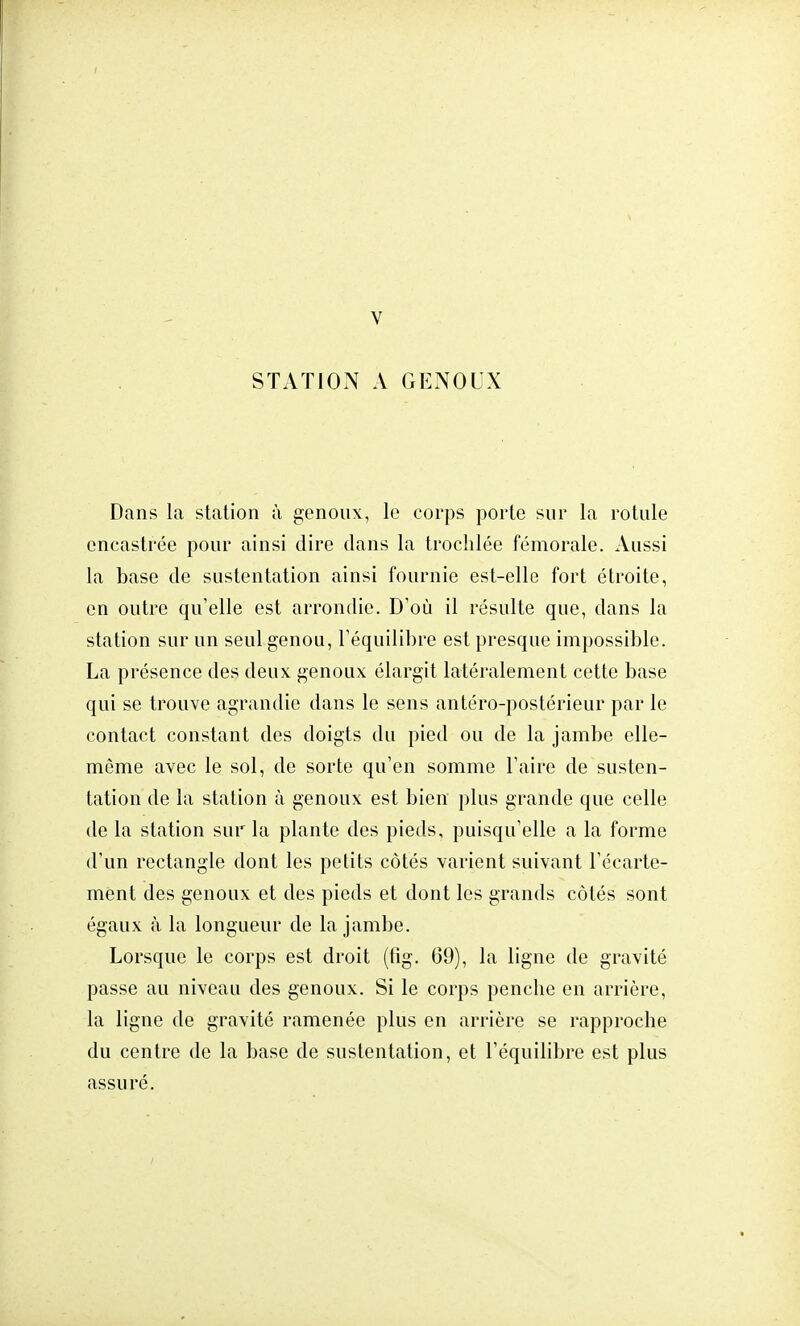 V STATION A GENOUX Dans la station à genoux, le corps porte sur la rotule encastrée pour ainsi dire dans la trochlée fémorale. Aussi la base de sustentation ainsi fournie est-elle fort étroite, en outre qu'elle est arrondie. D'où il résulte que, dans la station sur un seul genou, l'équilibre est presque impossible. La présence des deux genoux élargit latéralement cette base qui se trouve agrandie dans le sens antéro-postérieur par le contact constant des doigts du pied ou de la jambe elle- même avec le sol, de sorte qu'en somme l'aire de susten- tation de la station à genoux est bien plus grande que celle de la station sur la plante des pieds, puisqu'elle a la forme d'un rectangle dont les petits côtés varient suivant l'écarte- ment des genoux et des pieds et dont les grands côtés sont égaux à la longueur de la jambe. Lorsque le corps est droit (fig. 69), la ligne de gravité passe au niveau des genoux. Si le corps penche en arrière, la ligne de gravité ramenée plus en arrière se rapproche du centre de la base de sustentation, et l'équilibre est plus assuré.