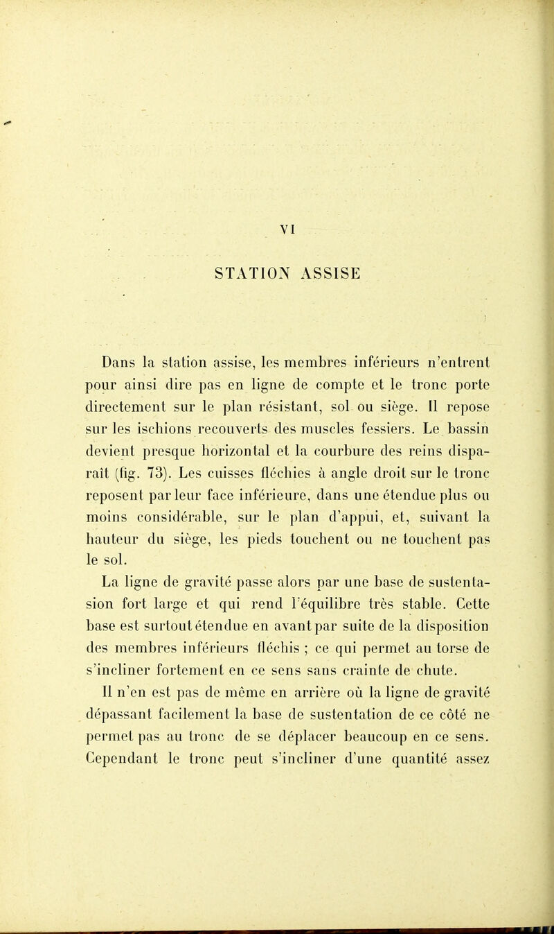 VI STATION ASSISE Dans la station assise, les membres inférieurs n'entrent pour ainsi dire pas en ligne de compte et le tronc porte directement sur le plan résistant, sol ou siège. Il repose sur les ischions recouverts des muscles fessiers. Le bassin devient presque horizontal et la courbure des reins dispa- raît (fig. 73). Les cuisses fléchies à angle droit sur le tronc reposent parleur face inférieure, dans une étendue plus ou moins considérable, sur le plan d'appui, et, suivant la hauteur du siège, les pieds touchent ou ne touchent pas le sol. La ligne de gravité passe alors par une base de sustenta- sion fort large et qui rend l'équilibre très stable. Cette base est surtout étendue en avant par suite de la disposition des membres inférieurs fléchis ; ce qui permet au torse de s'incliner fortement en ce sens sans crainte de chute. Il n'en est pas de même en arrière où la ligne de gravité dépassant facilement la base de sustentation de ce côté ne permet pas au tronc de se déplacer beaucoup en ce sens. Cependant le tronc peut s'incliner d'une quantité assez