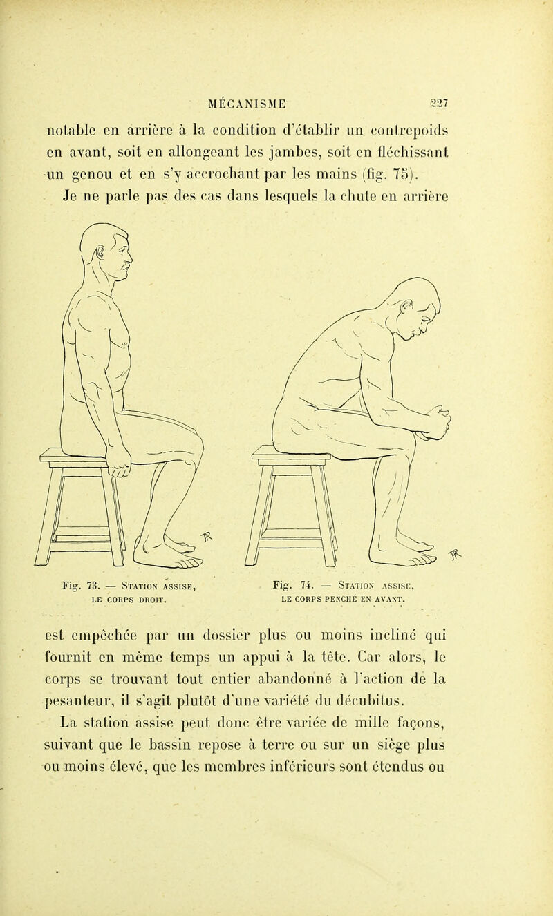 notable en arrière à la condition d'établir un contrepoids en avant, soit en allongeant les jambes, soit en fléchissant un genou et en s'y accrochant par les mains (fig. 75). Je ne parle pas des cas dans lesquels la chute en arrière Fig. 73. — Station assise, Fig. 74. — Station assise, LE CORPS DROIT. LE CORPS PENCHÉ EN AVANT. est empêchée par un dossier plus ou moins incliné qui fournit en même temps un appui à la tête. Car alors, le corps se trouvant tout entier abandonné à l'action de la pesanteur, il s'agit plutôt d'une variété du décubitus. La station assise peut donc être variée de mille façons, suivant que le bassin repose à terre ou sur un siège plus ou moins élevé, que les membres inférieurs sont étendus ou