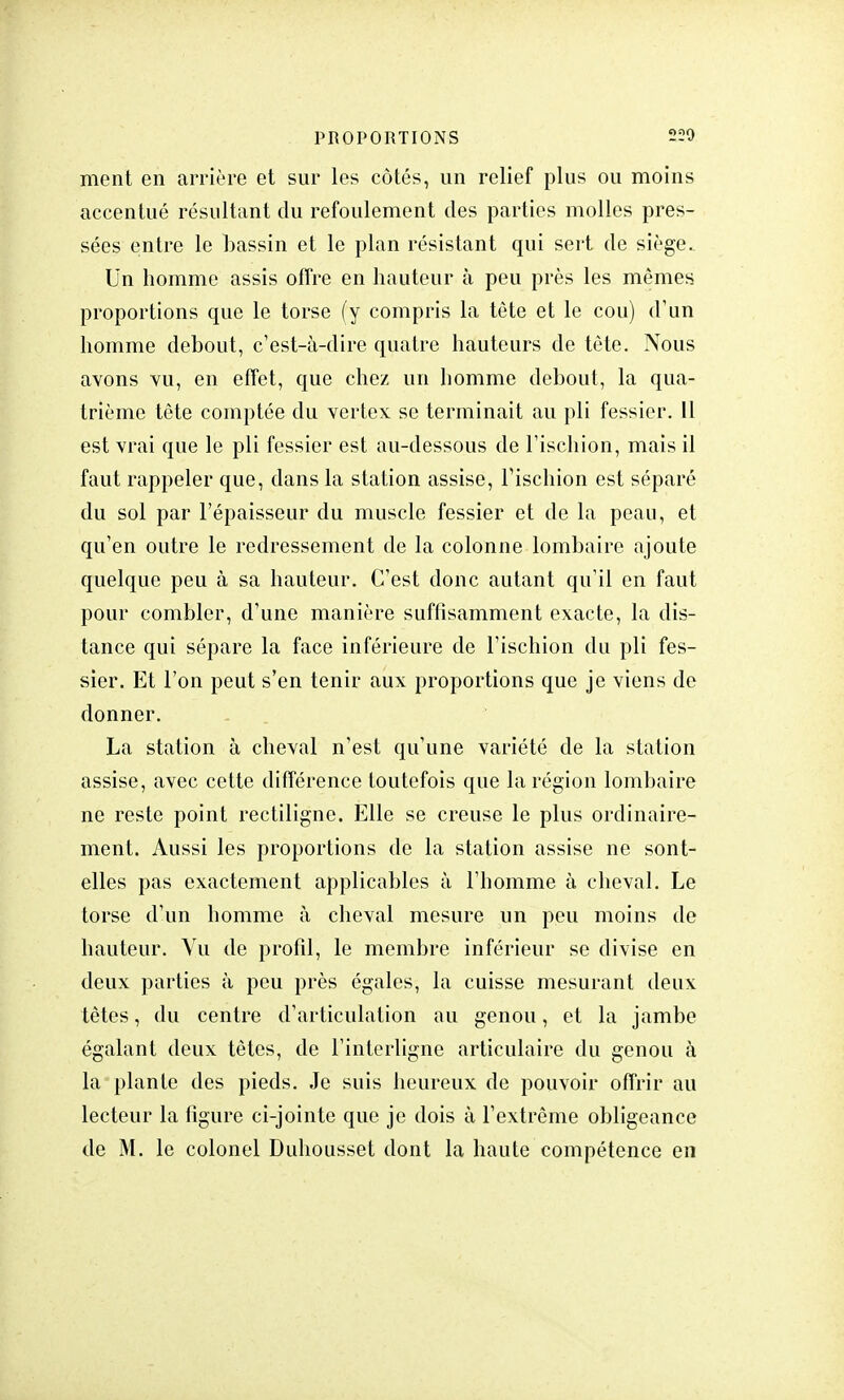 PROPORTIONS 220 ment en arrière et sur les côtés, un relief plus ou moins accentué résultant du refoulement des parties molles pres- sées entre le bassin et le plan résistant qui sert de siège. Un homme assis offre en hauteur à peu près les mêmes proportions que le torse (y compris la tête et le cou) d'un homme debout, c'est-à-dire quatre hauteurs de tête. Nous avons vu, en effet, que chez un homme debout, la qua- trième tête comptée du vertex se terminait au pli fessier. 11 est vrai que le pli fessier est au-dessous de l'ischion, mais il faut rappeler que, dans la station assise, l'ischion est séparé du sol par l'épaisseur du muscle fessier et de la peau, et qu'en outre le redressement de la colonne lombaire ajoute quelque peu à sa hauteur. C'est donc autant qu'il en faut pour combler, d'une manière suffisamment exacte, la dis- tance qui sépare la face inférieure de l'ischion du pli fes- sier. Et l'on peut s'en tenir aux proportions que je viens de donner. La station à cheval n'est qu'une variété de la station assise, avec cette différence toutefois que la région lombaire ne reste point rectiligne. Elle se creuse le plus ordinaire- ment. Aussi les proportions de la station assise ne sont- elles pas exactement applicables à l'homme à cheval. Le torse d'un homme à cheval mesure un peu moins de hauteur. Vu de profil, le membre inférieur se divise en deux parties à peu près égales, la cuisse mesurant deux tètes, du centre d'articulation au genou, et la jambe égalant deux têtes, de l'interligne articulaire du genou à la plante des pieds. Je suis heureux de pouvoir offrir au lecteur la figure ci-jointe que je dois à l'extrême obligeance de M. le colonel Duhousset dont la haute compétence en