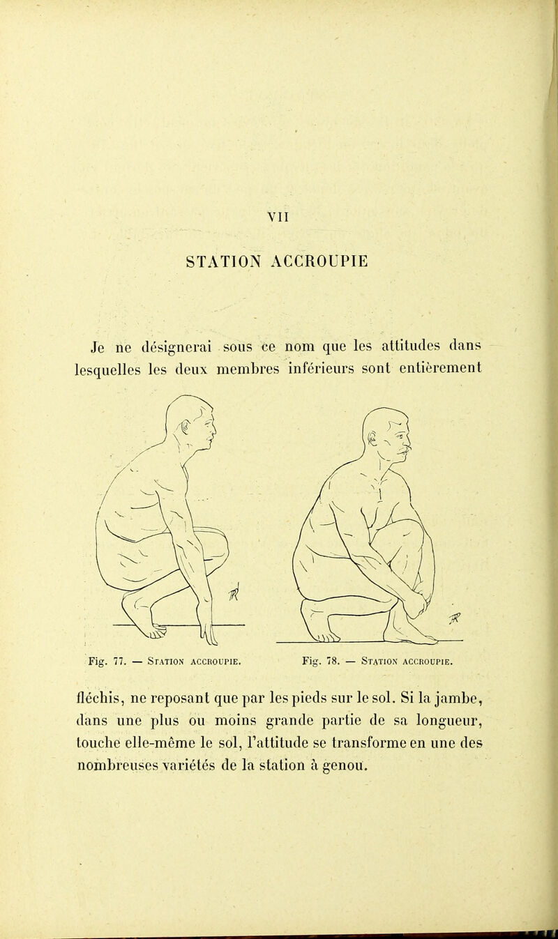 VII STATION ACCROUPIE Je ne désignerai sous ce nom que les attitudes dans lesquelles les deux membres inférieurs sont entièrement Fig. 77. — Station accroupie. Fig. 78. — Station' accroupie. fléchis, ne reposant que par les pieds sur le sol. Si la jambe, dans une plus ou moins grande partie de sa longueur, louche elle-même le sol, l'attitude se transforme en une des nombreuses variétés de la station à genou.