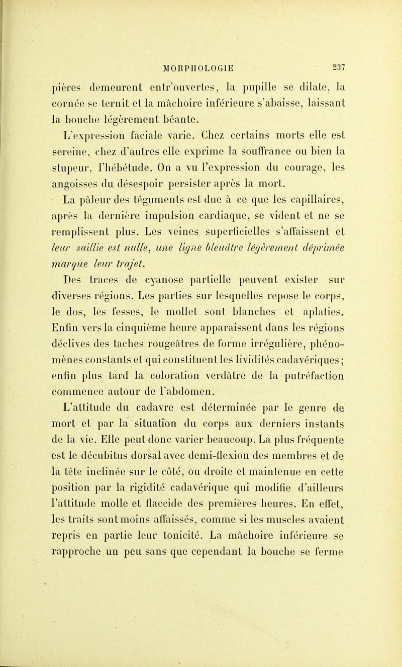 pières demeurent entrouvertes, la pupille se dilate, la cornée se ternit et la mâchoire inférieure s'abaisse, laissant la bouche légèrement béante. L'expression faciale varie. Chez certains morts elle est sereine, chez d'autres elle exprime la souffrance ou bien la stupeur, l'hébétude. On a vu l'expression du courage, les angoisses du désespoir persister après la mort. La pâleur des téguments est due à ce que les capillaires, après l'a dernière impulsion cardiaque, se vident et ne se remplissent plus. Les veines superficielles s'affaissent et leur saillie est nulle, une ligne bleuâtre légèrement déprimée marque leur trajet. Des traces de cyanose partielle peuvent exister sur diverses régions. Les parties sur lesquelles repose le corps, le dos, les fesses, le mollet sont blanches et aplaties. Enfin vers la cinquième heure apparaissent dans les régions déclives des taches rougeàtres de forme irrégulière, phéno- mènes constants et qui constituent les lividités cadavériques ; enfin plus tard la coloration verdàtre de la putréfaction commence autour de l'abdomen. L'attitude du cadavre est déterminée par le genre de mort et par la situation du corps aux derniers instants de la vie. Elle peut donc varier beaucoup. La plus fréquente est le décubitus dorsal avec demi-flexion des membres et de la tête inclinée sur le côté, ou droite et maintenue en cette position par la rigidité cadavérique qui modifie d'ailleurs l'attitude molle et flaccide des premières heures. En effet, les traits sont moins affaissés, comme si les muscles avaient repris en partie leur tonicité. La mâchoire inférieure se rapproche un peu sans que cependant la bouche se ferme