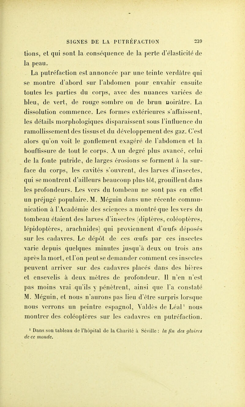 tions, et qui sont la conséquence de la perte d'élasticité de la peau. La putréfaction est annoncée par une teinte verdâtre qui se montre d'abord sur l'abdomen pour envahir ensuite toutes les parties du corps, avec des nuances variées de bleu, de vert, de rouge sombre ou de brun noirâtre. La dissolution commence. Les formes extérieures s'affaissent, les détails morphologiques disparaissent sous l'influence du ramollissement des tissus et du développement des gaz. C'est alors qu'on voit le gonflement exagéré de l'abdomen et la bouffissure de tout le corps. A un degré plus avancé, celui de la fonte putride, de larges érosions se forment à la sur- face du corps, les cavités s'ouvrent, des larves d'insectes, qui se montrent d'ailleurs beaucoup plus tôt, grouillent dans les profondeurs. Les vers du tombeau ne sont pas en effet un préjugé populaire. M. Méguin dans une récente commu- nication à l'Académie des sciences a montré que les vers du tombeau étaient des larves d'insectes (diptères, coléoptères, lépidoptères, arachnides) qui proviennent d'œufs déposés sur les cadavres. Le dépôt de ces œufs par ces insectes varie depuis quelques minutes jusqu'à deux ou trois ans après la mort, et l'on peut se demander comment ces insectes peuvent arriver sur des cadavres placés dans des bières et ensevelis à deux mètres de profondeur. Il n'en n'est pas moins vrai qu'ils y pénètrent, ainsi que l'a constaté M. Méguin, et nous n'aurons pas lieu d'être surpris lorsque nous verrons un peintre espagnol, Valdès de Léal1 nous montrer des coléoptères sur les cadavres en putréfaction. 1 Dans son tableau de l'hôpital de la Charité à Séville : la fin des gloires de ce monde.