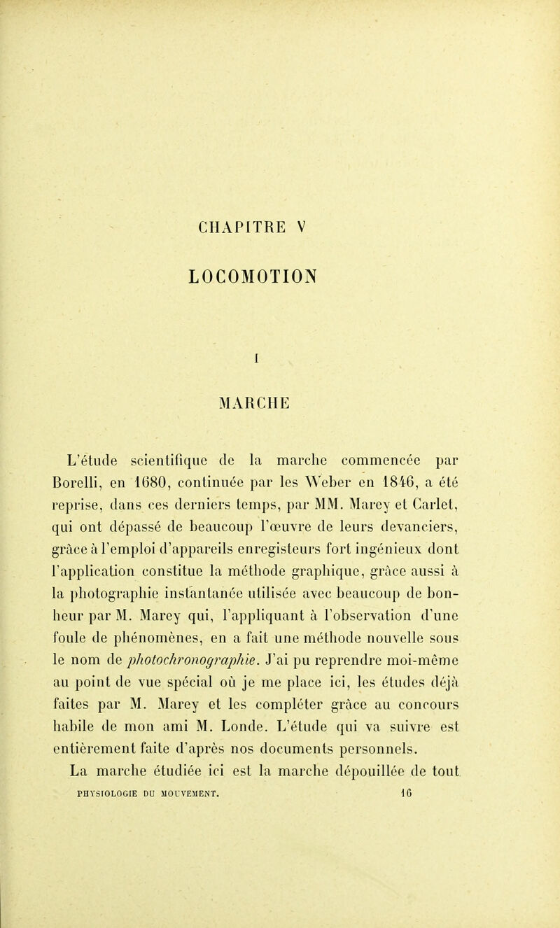 CHAPITRE V LOCOMOTION i MARCHE L'étude scientifique de la marche commencée par Borelli, en 1(380, continuée par les Weber en 18i6, a été reprise, dans ces derniers temps, par MM. Marey et Carlet, qui ont dépassé de beaucoup l'œuvre de leurs devanciers, grâce à l'emploi d'appareils enregisteurs fort ingénieux dont l'application constitue la méthode graphique, grâce aussi à la photographie instantanée utilisée avec beaucoup de bon- heur par M. Marey qui, l'appliquant à l'observation d'une foule de phénomènes, en a fait une méthode nouvelle sous le nom de photochronographie. J'ai pu reprendre moi-même au point de vue spécial où je me place ici, les études déjà faites par M. Marey et les compléter grâce au concours habile de mon ami M. Londe. L'étude qui va suivre est entièrement faite d'après nos documents personnels. La marche étudiée ici est la marche dépouillée de tout PHYSIOLOGIE DU MOUVEMENT. 16