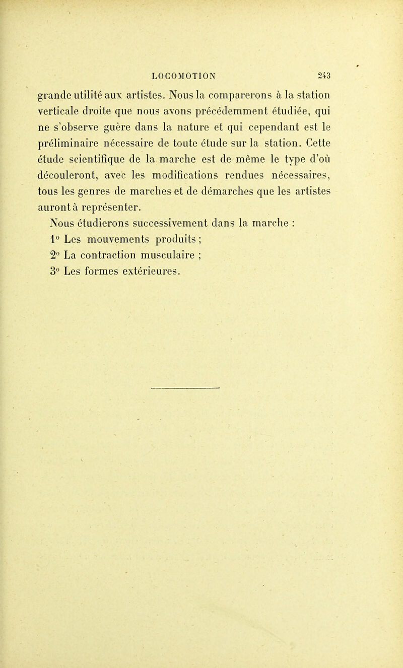 grande utilité aux artistes. Nous la comparerons à la station verticale droite que nous avons précédemment étudiée, qui ne s'observe guère dans la nature et qui cependant est le préliminaire nécessaire de toute étude sur la station. Cette étude scientifique de la marche est de même le type d'où découleront, avec les modifications rendues nécessaires, tous les genres de marches et de démarches que les artistes auront à représenter. Nous étudierons successivement dans la marche : 1° Les mouvements produits ; 2° La contraction musculaire ; 3° Les formes extérieures.