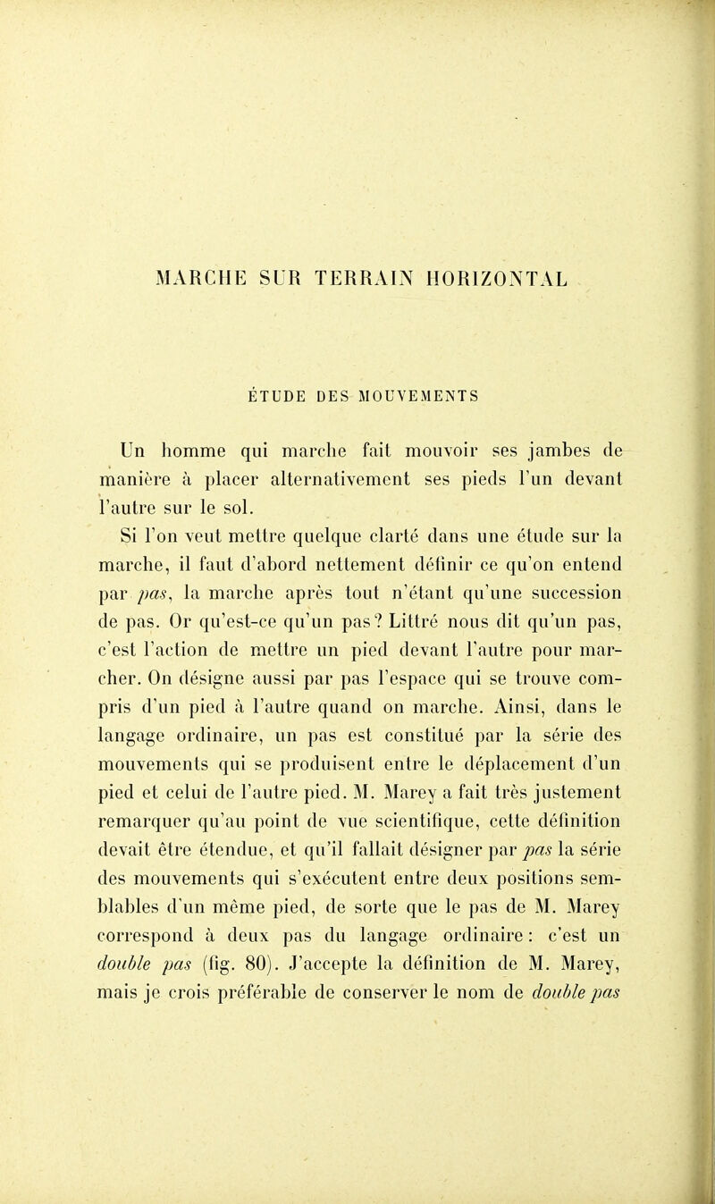 MARCHE SUR TERRAIN HORIZONTAL ÉTUDE DES MOUVEMENTS Un homme qui marche fait mouvoir ses jambes de manière à placer alternativement ses pieds l'un devant l'autre sur le sol. Si l'on veut mettre quelque clarté dans une étude sur la marche, il faut d'abord nettement définir ce qu'on entend par pas, la marche après tout n'étant qu'une succession de pas. Or qu'est-ce qu'un pas? Littré nous dit qu'un pas, c'est l'action de mettre un pied devant l'autre pour mar- cher. On désigne aussi par pas l'espace qui se trouve com- pris d'un pied à l'autre quand on marche. Ainsi, dans le langage ordinaire, un pas est constitué par la série des mouvements qui se produisent entre le déplacement d'un pied et celui de l'autre pied. M. Marey a fait très justement remarquer qu'au point de vue scientifique, cette définition devait être étendue, et qu'il fallait désigner par pas la série des mouvements qui s'exécutent entre deux positions sem- blables d'un même pied, de sorte que le pas de M. Marey correspond à deux pas du langage ordinaire : c'est un double pas (fîg. 80). J'accepte la définition de M. Marey, mais je crois préférable de conserver le nom de double pas