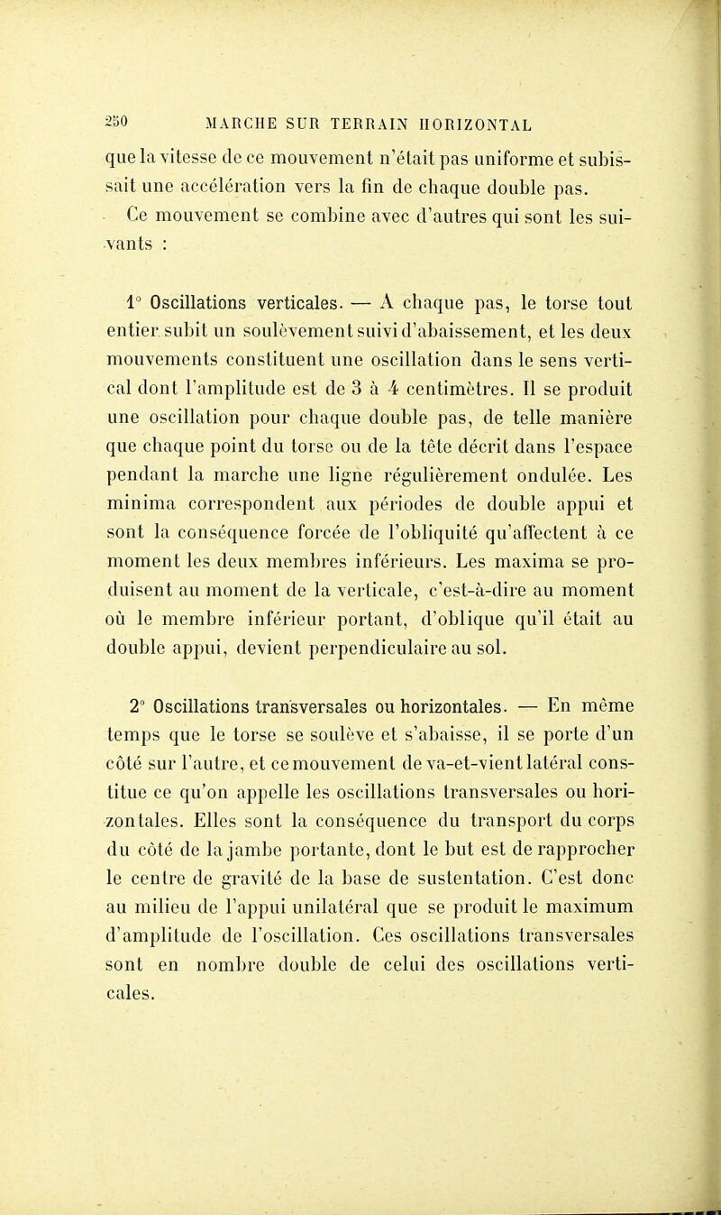 que la vitesse de ce mouvement n'était pas uniforme et subis- sait une accélération vers la fin de chaque double pas. Ce mouvement se combine avec d'autres qui sont les sui- vants : 1° Oscillations verticales. — A chaque pas, le torse tout entier subit un soulèvement suivi d'abaissement, et les deux mouvements constituent une oscillation dans le sens verti- cal dont l'amplitude est de 3 à 4 centimètres. Il se produit une oscillation pour chaque double pas, de telle manière que chaque point du torse ou de la tête décrit dans l'espace pendant la marche une ligne régulièrement ondulée. Les minima correspondent aux périodes de double appui et sont la conséquence forcée de l'obliquité qu'affectent à ce moment les deux membres inférieurs. Les maxima se pro- duisent au moment de la verticale, c'est-à-dire au moment où le membre inférieur portant, d'oblique qu'il était au double appui, devient perpendiculaire au sol. 2° Oscillations transversales ou horizontales. — En même temps que le torse se soulève et s'abaisse, il se porte d'un côté sur l'autre, et ce mouvement de va-et-vient latéral cons- titue ce qu'on appelle les oscillations transversales ou hori- zontales. Elles sont la conséquence du transport du corps du côté de la jambe portante, dont le but est de rapprocher le centre de gravité de la base de sustentation. C'est donc au milieu de l'appui unilatéral que se produit le maximum d'amplitude de l'oscillation. Ces oscillations transversales sont en nombre double de celui des oscillations verti- cales.