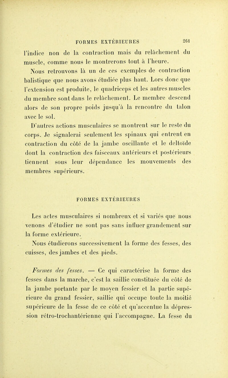 l'indice non de la contraction mais du relâchement du muscle, comme nous le montrerons tout à l'heure. Nous retrouvons là un de ces exemples de contraction balistique que nous avons étudiée plus haut. Lors donc que l'extension est produite, le quadriceps et les autres muscles du membre sont dans le relâchement. Le membre descend alors de son propre poids jusqu'à la rencontre du talon avec le sol. D'autres actions musculaires se montrent sur le reste du corps. Je signalerai seulement les spinaux qui entrent en contraction du côté de la jambe oscillante et le deltoïde dont la contraction des faisceaux antérieurs et postérieurs tiennent sous leur dépendance les mouvements des membres supérieurs. FORMES EXTÉRIEURES Les actes musculaires si nombreux et si variés que nous venons d'étudier ne sont pas sans influer grandement sur la forme extérieure. Nous étudierons successivement la forme des fesses, des cuisses, des jambes et des pieds. Formes des fesses. — Ce qui caractérise la forme des fesses dans la marche, c'est la saillie constituée du côté de la jambe portante par le moyen fessier et la partie supé- rieure du grand fessier, saillie qui occupe toute la moitié supérieure de la fesse de ce côté et qu'accentue la dépres- sion rétro-trochantérienne qui l'accompagne. La fesse du