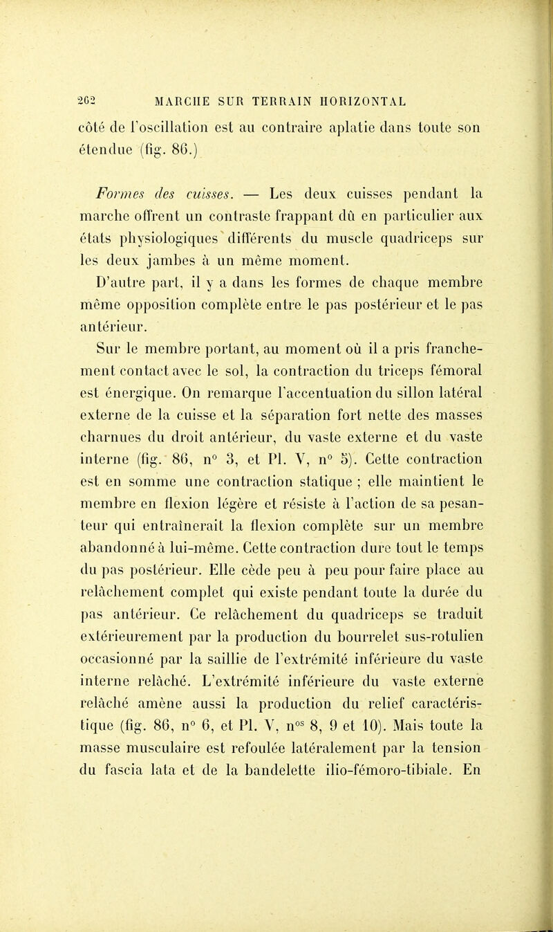 côté de l'oscillation est au contraire aplatie dans toute son étendue (fig, 86.) Formes des caisses. — Les deux cuisses pendant la marche offrent un contraste frappant dû en particulier aux états physiologiques différents du muscle quadriceps sur les deux jambes à un même moment. D'autre part, il y a dans les formes de chaque membre même opposition complète entre le pas postérieur et le pas antérieur. Sur le membre portant, au moment où il a pris franche- ment contact avec le sol, la contraction du triceps fémoral est énergique. On remarque l'accentuation du sillon latéral externe de la cuisse et la séparation fort nette des masses charnues du droit antérieur, du vaste externe et du vaste interne (fig. 86, n° 3, et Pl. V, n° 5). Cette contraction est en somme une contraction statique ; elle maintient le membre en flexion légère et résiste à l'action de sa pesan- teur qui entraînerait la flexion complète sur un membre abandonné à lui-même. Cette contraction dure tout le temps du pas postérieur. Elle cède peu à peu pour faire place au relâchement complet qui existe pendant toute la durée du pas antérieur. Ce relâchement du quadriceps se traduit extérieurement par la production du bourrelet sus-rotulien occasionné par la saillie de l'extrémité inférieure du vaste interne relâché. L'extrémité inférieure du vaste externe relâché amène aussi la production du relief caractéris- tique (fig. 86, n° 6, et Pl. V, nos 8, 9 et 10). Mais toute la masse musculaire est refoulée latéralement par la tension du fascia lata et de la bandelette ilio-fémoro-tibiale. En