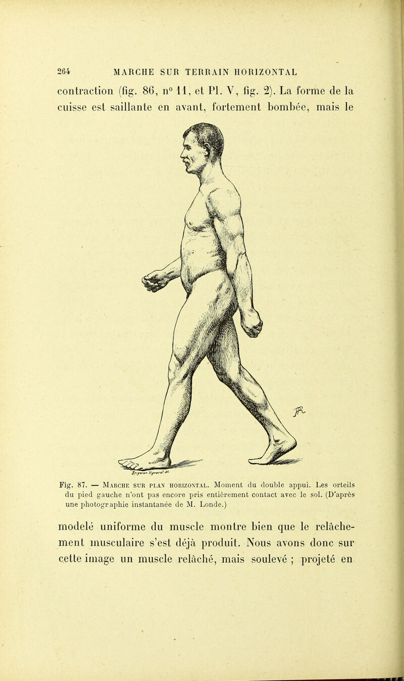 contraction (fîg. 86, n° 11, et Pl. V, fig. 2). La forme de la cuisse est saillante en avant, fortement bombée, mais le Fig. 87. — Marche sur plan horizontal. Moment du double appui. Les orteils du pied gauche n'ont pas encore pris entièrement contact avec le sol. (D'après une photographie instantanée de M. Londe.) modelé uniforme du muscle montre bien que le relâche- ment musculaire s'est déjà produit. Nous avons donc sur cette image un muscle relâché, mais soulevé ; projeté en