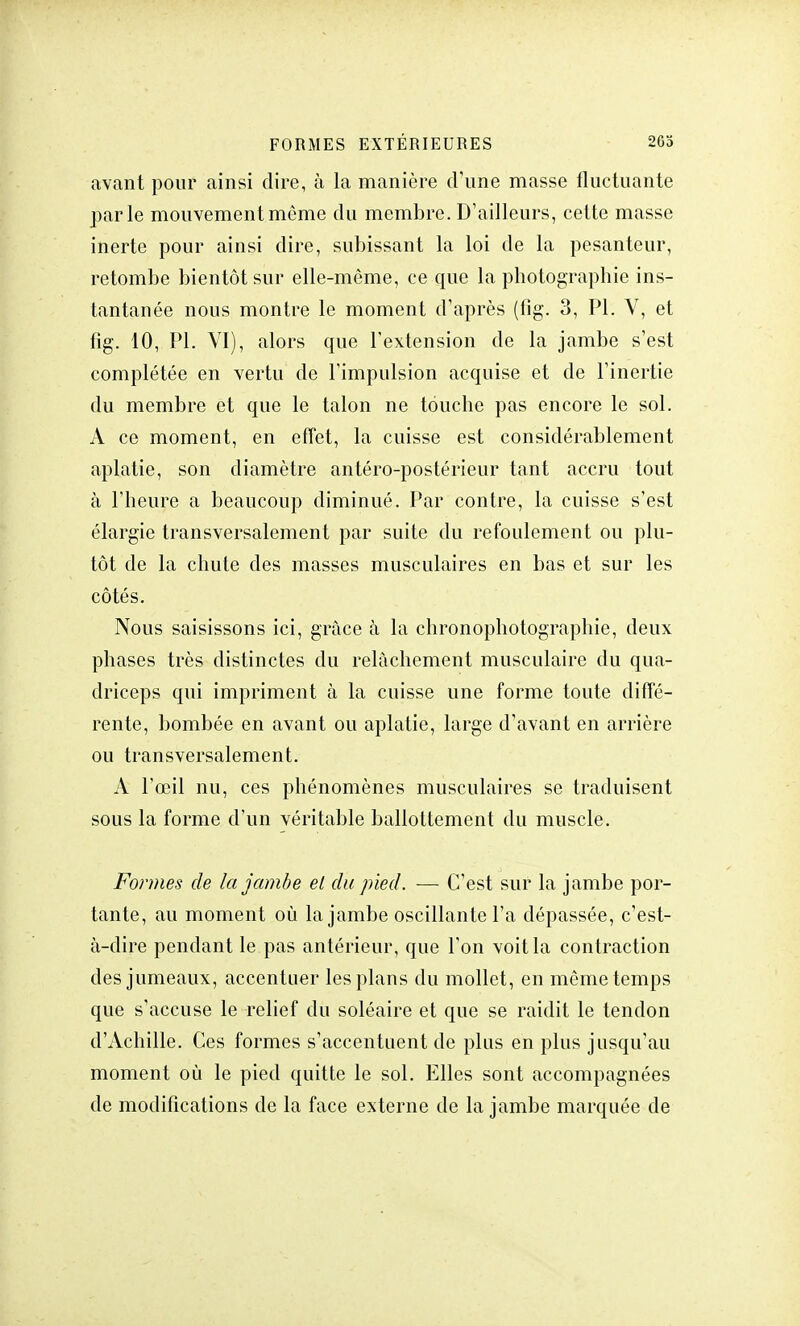 avant pour ainsi dire, à la manière d'une masse fluctuante parle mouvement même du membre. D'ailleurs, cette masse inerte pour ainsi dire, subissant la loi de la pesanteur, retombe bientôt sur elle-même, ce que la photographie ins- tantanée nous montre le moment d'après (fig. 3, Pl. V, et fîg. 10, PL VI), alors que l'extension de la jambe s'est complétée en vertu de l'impulsion acquise et de l'inertie du membre et que le talon ne touche pas encore le sol. A ce moment, en effet, la cuisse est considérablement aplatie, son diamètre antéro-postérieur tant accru tout à l'heure a beaucoup diminué. Par contre, la cuisse s'est élargie transversalement par suite du refoulement ou plu- tôt de la chute des masses musculaires en bas et sur les côtés. Nous saisissons ici, grâce à la chronophotographie, deux phases très distinctes du relâchement musculaire du qua- driceps qui impriment à la cuisse une forme toute diffé- rente, bombée en avant ou aplatie, large d'avant en arrière ou transversalement. A l'œil nu, ces phénomènes musculaires se traduisent sous la forme d'un véritable ballottement du muscle. Formes de la jambe el du pied. —■ C'est sur la jambe por- tante, au moment où la jambe oscillante l'a dépassée, c'est- à-dire pendant le pas antérieur, que l'on voit la contraction des jumeaux, accentuer les plans du mollet, en même temps que s'accuse le relief du soléaire et que se raidit le tendon d'Achille. Ces formes s'accentuent de plus en plus jusqu'au moment où le pied quitte le sol. Elles sont accompagnées de modifications de la face externe de la jambe marquée de