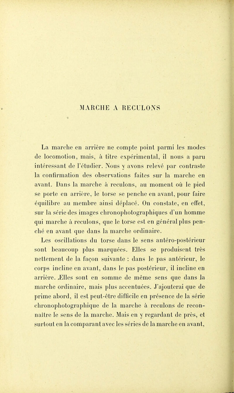 MARCHE A RECULONS La marche en arrière ne compte point parmi les modes de locomotion, mais, à titre expérimental, il nous a paru intéressant de l'étudier. Nous y avons relevé par contraste la confirmation des observations faites sur la marche en avant. Dans la marche à reculons, au moment où le pied se porte en arrière, le torse se penche en avant, pour faire équilibre au membre ainsi déplacé. On constate, en effet, sur la série des images chronophotographiqùes d'un homme qui marche à reculons, que le torse est en général plus pen- ché en avant que dans la marche ordinaire. Les oscillations du torse dans le sens antéro-postérieur sont beaucoup plus marquées. Elles se produisent très nettement de la façon suivante : dans le pas antérieur, le corps incline en avant, dans le pas postérieur, il incline en arrière. ,Elles sont en somme de même sens que dans la marche ordinaire, mais plus accentuées. J'ajouterai que de prime abord, il est peut-être difficile en présence de la série chronophotogfaphiqùe de la marche à reculons de recon- naître le sens de la marche. Mais en y regardant de près, et surtout en la comparant avec les séries de la marche en avant,