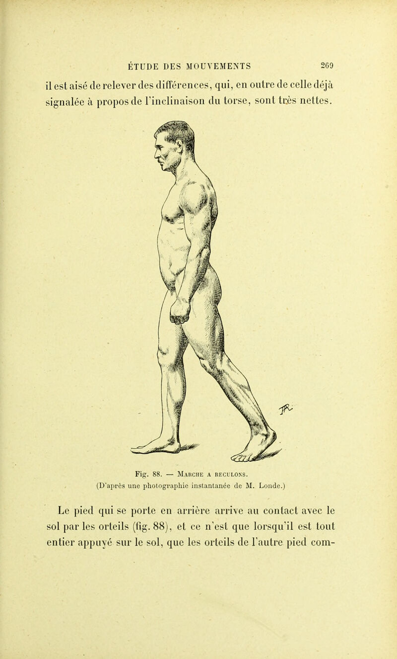 il est aisé de relever des différences, qui, en outre de celle déjà signalée à propos de l'inclinaison du torse, sont très nettes. Fig. 88. — Marche a reculons. (D'après une photographie instantanée de M. Londe.) Le pied qui se porte en arrière arrive au contact avec le sol parles orteils (fig. 88), et ce n'est que lorsqu'il est tout entier appuyé sur le sol, que les orteils de l'autre pied com-