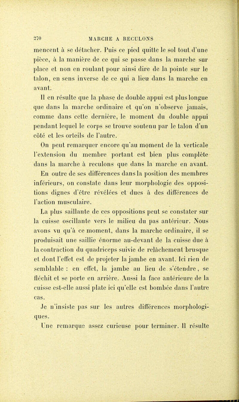 mencent à se détacher. Puis ce pied quitte le sol tout d'une pièce, à la manière de ce qui se passe dans la marche sur place et non en roulant pour ainsi dire de la pointe sur le talon, en sens inverse de ce qui a lieu dans la marche en avant. Il en résulte que la phase de double appui est plus longue que dans la marche ordinaire et qu'on n'observe jamais, comme dans cette dernière, le moment du double appui pendant lequel le corps se trouve soutenu par le talon d'un côté et les orteils de l'autre. On peut remarquer encore qu'au moment de la verticale l'extension du membre portant est bien plus complète dans la marche à reculons que dans la marche en avant. En outre de ses différences dans la position des membres inférieurs, on constate dans leur morphologie des opposi- tions dignes d'être révélées et dues à des différences de l'action musculaire. La plus saillante de ces oppositions peut se constater sur la cuisse oscillante vers le milieu du pas antérieur. Nous avons vu qu'à ce moment, dans la marche ordinaire, il se produisait une saillie énorme au-devant de la cuisse due à la contraction du quadriceps suivie de relâchement brusque et dont l'effet est de projeter la jambe en avant. Ici rien de semblable : en effet, la jambe au lieu de s'étendre , se fléchit et se porte en arrière. Aussi la face antérieure de la cuisse est-elle aussi plate ici qu'elle est bombée dans l'autre cas. Je n'insiste pas sur les autres différences morphologi- ques. Une remarque assez curieuse pour terminer. 11 résulte