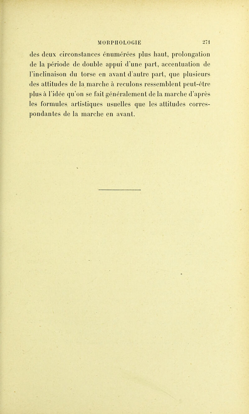 des deux circonstances énumérées plus haut, prolongation de la période de double appui d'une part, accentuation de l'inclinaison du torse en avant d'autre part, que plusieurs des attitudes de la marche à reculons ressemblent peut-être plus à l'idée qu'on se fait généralement de la marche d'après les formules artistiques usuelles que les attitudes corres- pondantes de la marche en avant.