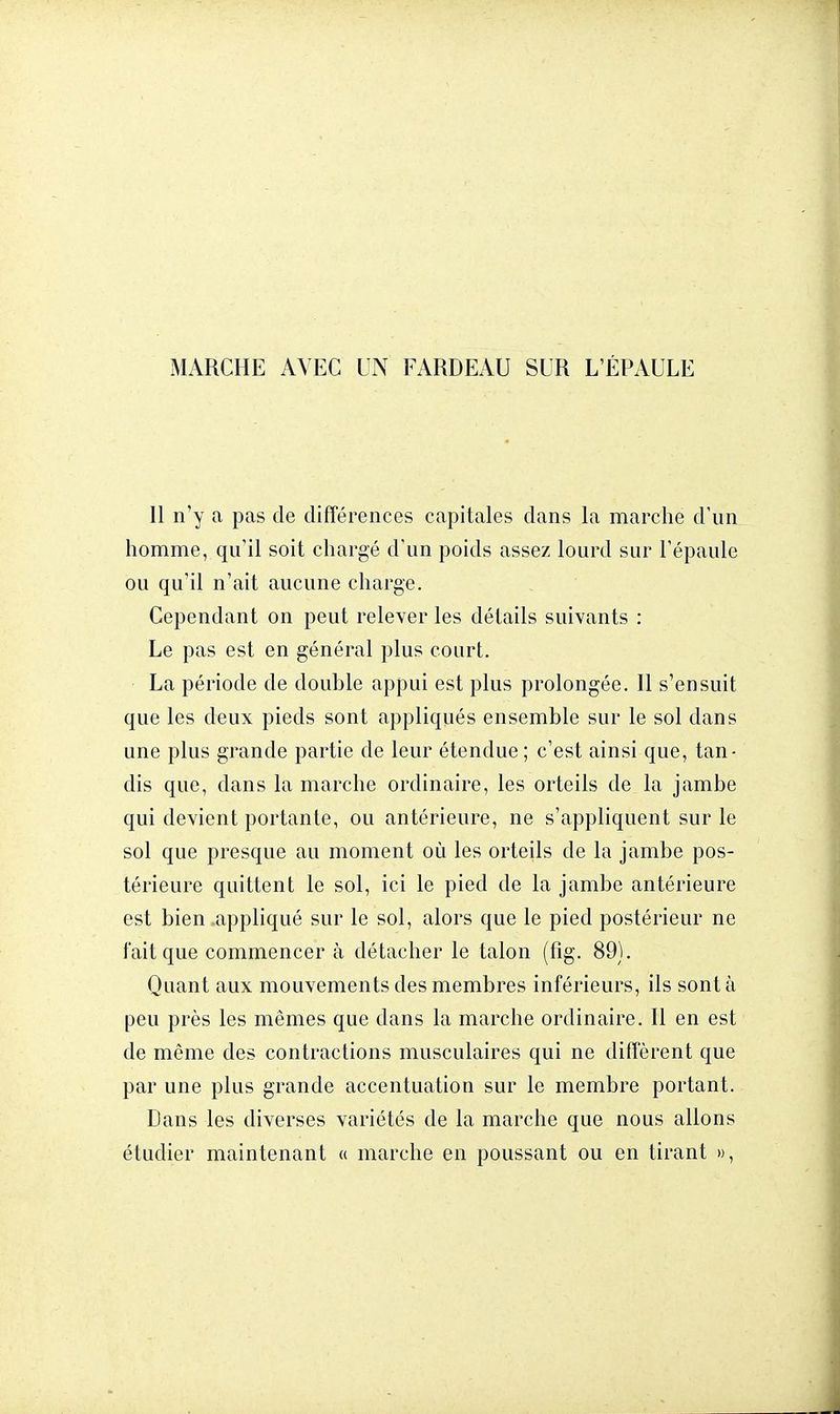 MARCHE AVEC UN FARDEAU SUR L'ÉPAULE Il n'y a pas de différences capitales dans la marche d'un homme, qu'il soit chargé d'un poids assez lourd sur l'épaule ou qu'il n'ait aucune charge. Cependant on peut relever les détails suivants : Le pas est en général plus court. La période de double appui est plus prolongée. 11 s'ensuit que les deux pieds sont appliqués ensemble sur le sol dans une plus grande partie de leur étendue; c'est ainsi que, tan- dis que, dans la marche ordinaire, les orteils de la jambe qui devient portante, ou antérieure, ne s'appliquent sur le sol que presque au moment où les orteils de la jambe pos- térieure quittent le sol, ici le pied de la jambe antérieure est bien appliqué sur le sol, alors que le pied postérieur ne fait que commencer à détacher le talon (fîg. 89). Quant aux mouvements des membres inférieurs, ils sont à peu près les mêmes que dans la marche ordinaire. Il en est de même des contractions musculaires qui ne diffèrent que par une plus grande accentuation sur le membre portant. Dans les diverses variétés de la marche que nous allons étudier maintenant « marche en poussant ou en tirant »,