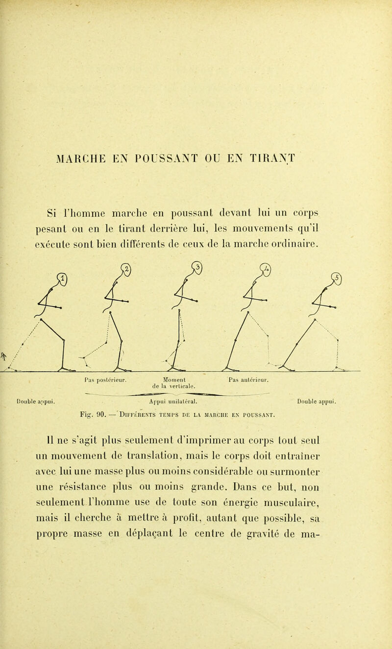 Si l'homme marche en poussant devant lui un corps pesant ou en le tirant derrière lui, les mouvements qu'il exécute sont bien différents de ceux de la marche ordinaire. £ £ f / A i ' f * / v.. r 1 t L Pas postérieur. Moment Pas antérieur, de la verticale. Double appui. Appui unilatéral. Double appui. Fig. 90.— Différents temps de la marche en poussant. 11 ne s'agit plus seulement d'imprimer au corps tout seul un mouvement de translation, mais le corps doit entraîner avec lui une masse plus ou moins considérable ou surmonter une résistance plus ou moins grande. Dans ce but, non seulement l'homme use de toute son énergie musculaire, mais il cherche à mettre à profit, autant que possible, sa propre masse en déplaçant le centre de gravité de ma-